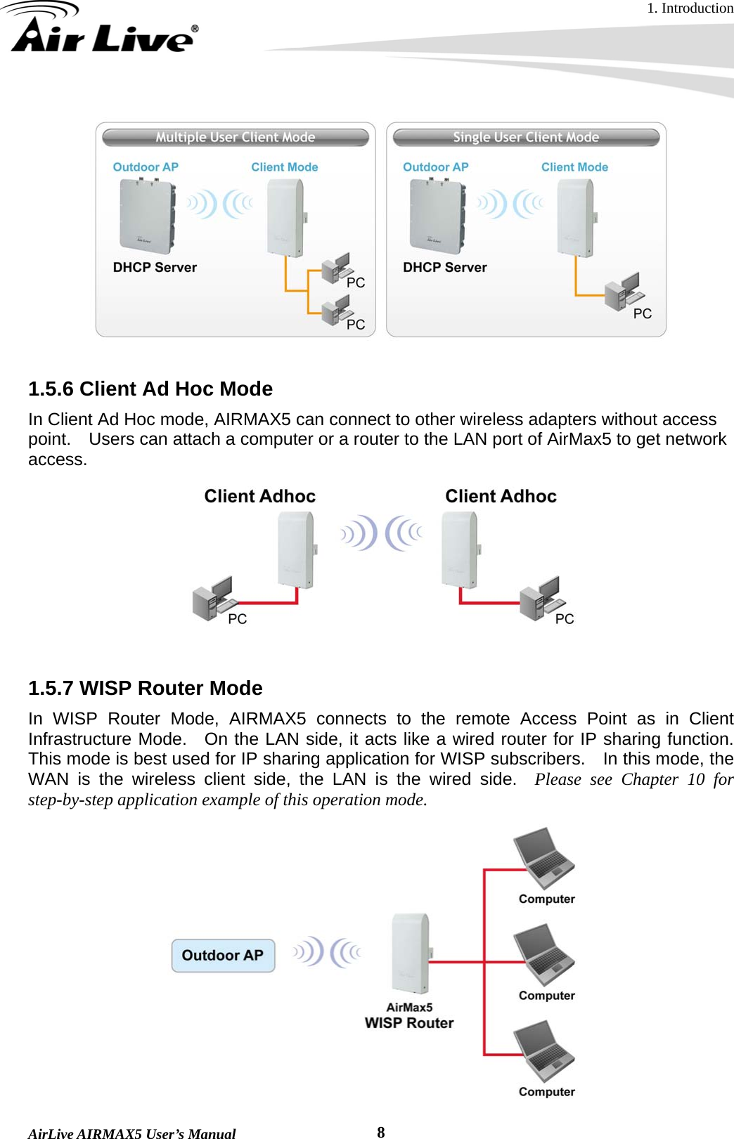 1. Introduction  AirLive AIRMAX5 User’s Manual  8  1.5.6 Client Ad Hoc Mode In Client Ad Hoc mode, AIRMAX5 can connect to other wireless adapters without access point.    Users can attach a computer or a router to the LAN port of AirMax5 to get network access.   1.5.7 WISP Router Mode In WISP Router Mode, AIRMAX5 connects to the remote Access Point as in Client Infrastructure Mode.  On the LAN side, it acts like a wired router for IP sharing function.  This mode is best used for IP sharing application for WISP subscribers.  In this mode, the WAN is the wireless client side, the LAN is the wired side.  Please see Chapter 10 for step-by-step application example of this operation mode.  