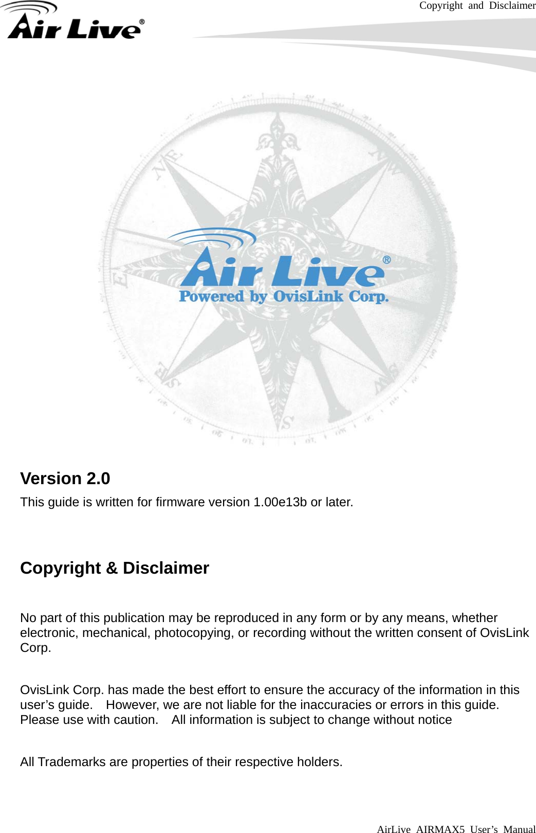Copyright and Disclaimer AirLive AIRMAX5 User’s Manual      Version 2.0 This guide is written for firmware version 1.00e13b or later.   Copyright &amp; Disclaimer  No part of this publication may be reproduced in any form or by any means, whether electronic, mechanical, photocopying, or recording without the written consent of OvisLink Corp.   OvisLink Corp. has made the best effort to ensure the accuracy of the information in this user’s guide.    However, we are not liable for the inaccuracies or errors in this guide.   Please use with caution.    All information is subject to change without notice  All Trademarks are properties of their respective holders.  