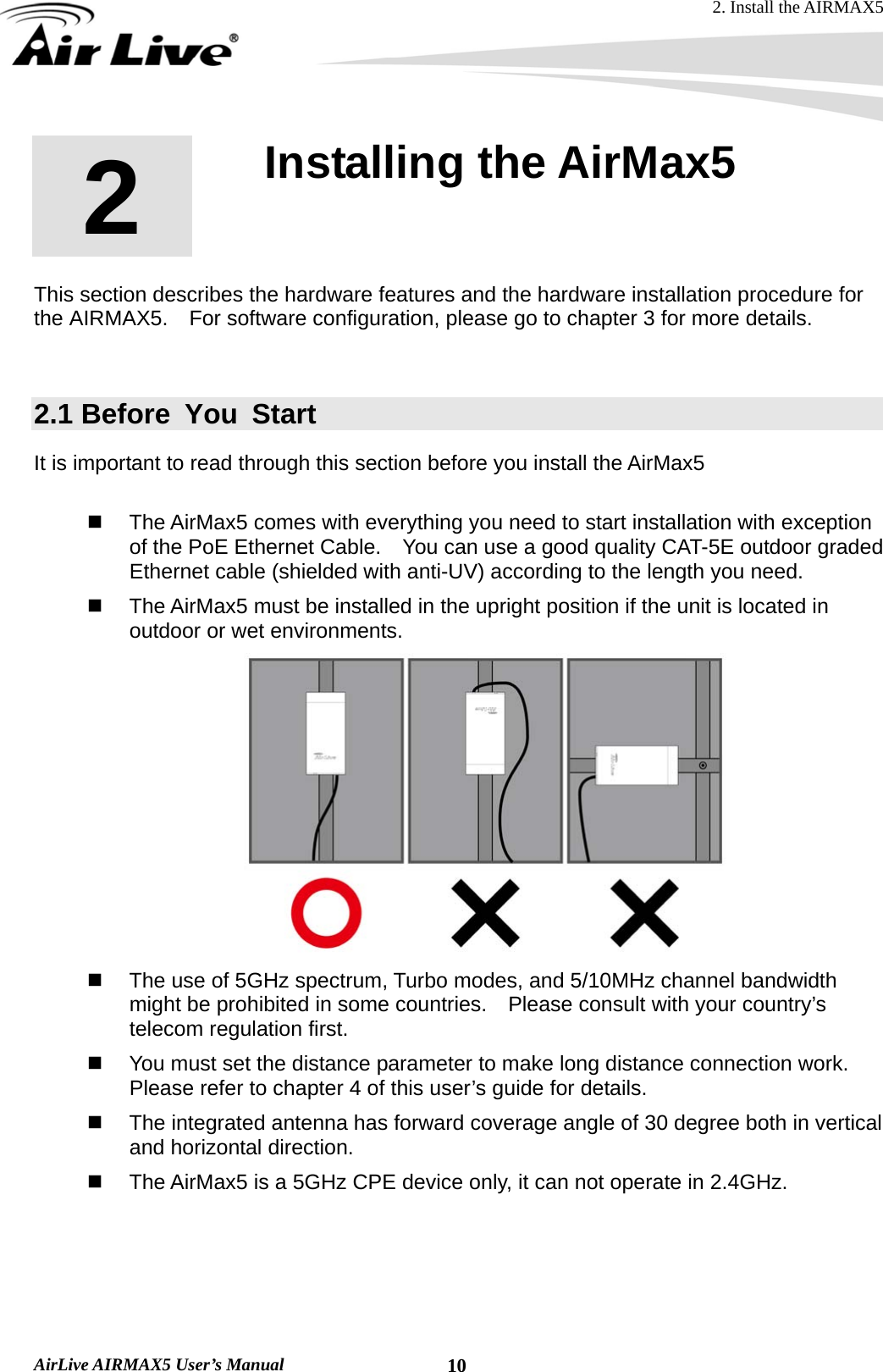 2. Install the AIRMAX5  AirLive AIRMAX5 User’s Manual  102  2. Installing the AirMax5  This section describes the hardware features and the hardware installation procedure for the AIRMAX5.    For software configuration, please go to chapter 3 for more details.  2.1 Before You Start It is important to read through this section before you install the AirMax5    The AirMax5 comes with everything you need to start installation with exception of the PoE Ethernet Cable.    You can use a good quality CAT-5E outdoor graded Ethernet cable (shielded with anti-UV) according to the length you need.   The AirMax5 must be installed in the upright position if the unit is located in outdoor or wet environments.    The use of 5GHz spectrum, Turbo modes, and 5/10MHz channel bandwidth might be prohibited in some countries.    Please consult with your country’s telecom regulation first.   You must set the distance parameter to make long distance connection work.   Please refer to chapter 4 of this user’s guide for details.   The integrated antenna has forward coverage angle of 30 degree both in vertical and horizontal direction.       The AirMax5 is a 5GHz CPE device only, it can not operate in 2.4GHz.   