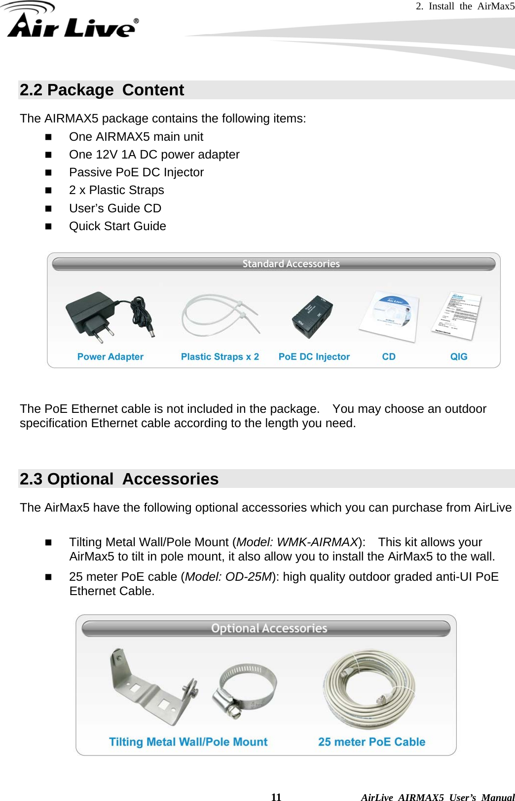 2. Install the AirMax5   11              AirLive AIRMAX5 User’s Manual 2.2 Package  Content The AIRMAX5 package contains the following items:    One AIRMAX5 main unit  One 12V 1A DC power adapter  Passive PoE DC Injector  2 x Plastic Straps  User’s Guide CD  Quick Start Guide     The PoE Ethernet cable is not included in the package.    You may choose an outdoor specification Ethernet cable according to the length you need.  2.3 Optional  Accessories The AirMax5 have the following optional accessories which you can purchase from AirLive   Tilting Metal Wall/Pole Mount (Model: WMK-AIRMAX):    This kit allows your AirMax5 to tilt in pole mount, it also allow you to install the AirMax5 to the wall.  25 meter PoE cable (Model: OD-25M): high quality outdoor graded anti-UI PoE Ethernet Cable.   