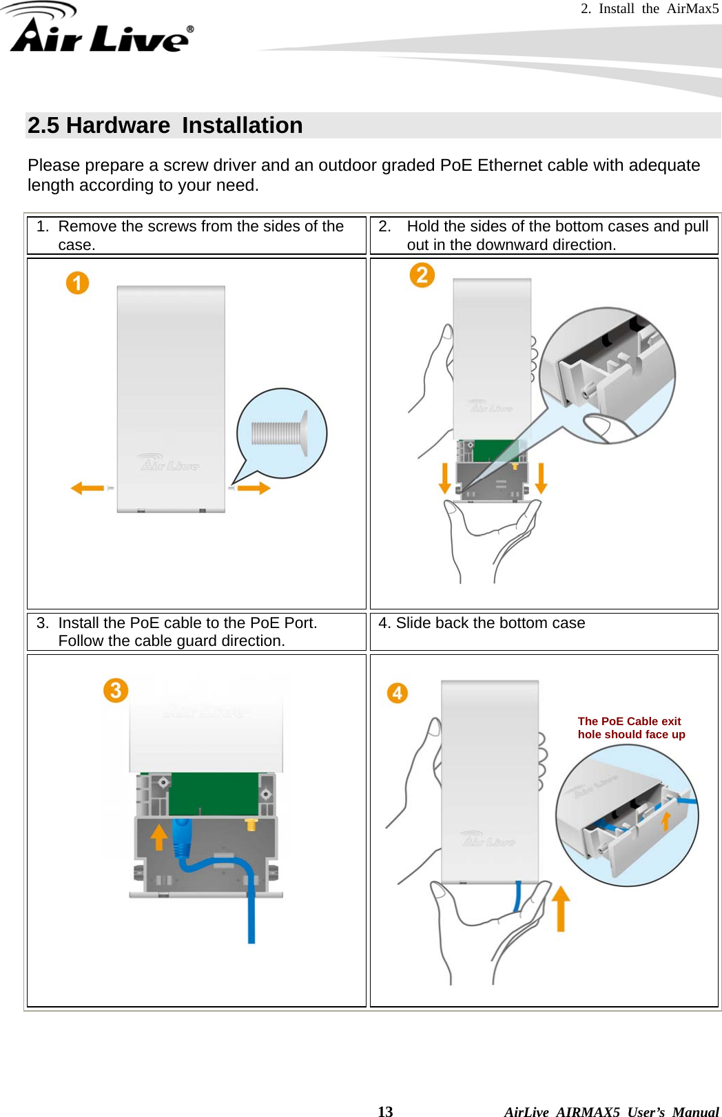 2. Install the AirMax5   13              AirLive AIRMAX5 User’s Manual 2.5 Hardware  Installation   Please prepare a screw driver and an outdoor graded PoE Ethernet cable with adequate length according to your need. 1.  Remove the screws from the sides of the case.  2.  Hold the sides of the bottom cases and pull out in the downward direction.    3.  Install the PoE cable to the PoE Port.   Follow the cable guard direction.  4. Slide back the bottom case        The PoE Cable exit hole should face up   