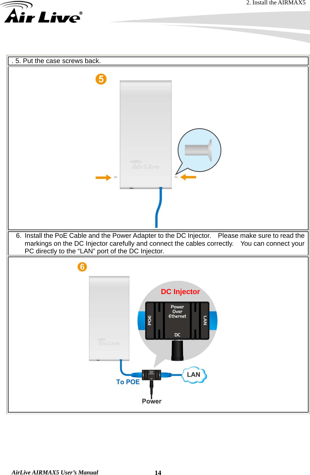 2. Install the AIRMAX5  AirLive AIRMAX5 User’s Manual  14 . 5. Put the case screws back.  6.  Install the PoE Cable and the Power Adapter to the DC Injector.    Please make sure to read the markings on the DC Injector carefully and connect the cables correctly.    You can connect your PC directly to the “LAN” port of the DC Injector.       DC Injector 