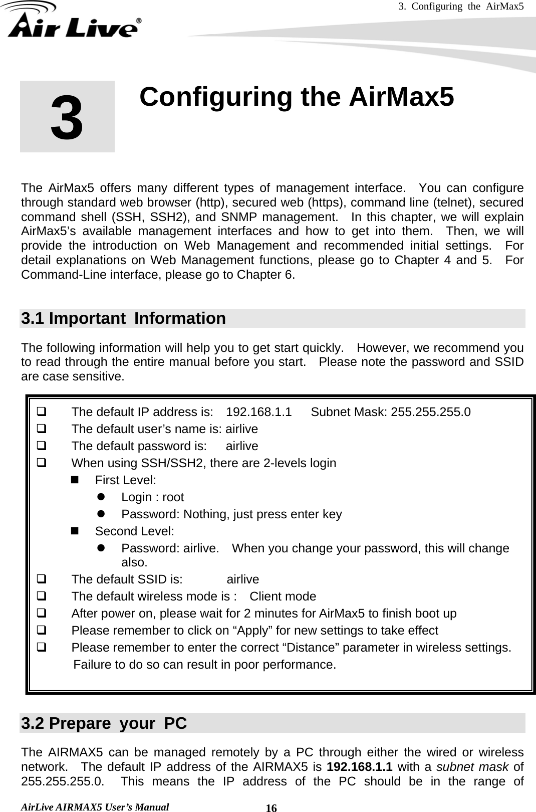 3. Configuring the AirMax5   AirLive AIRMAX5 User’s Manual  16       The AirMax5 offers many different types of management interface.  You can configure through standard web browser (http), secured web (https), command line (telnet), secured command shell (SSH, SSH2), and SNMP management.  In this chapter, we will explain AirMax5’s available management interfaces and how to get into them.  Then, we will provide the introduction on Web Management and recommended initial settings.  For detail explanations on Web Management functions, please go to Chapter 4 and 5.  For Command-Line interface, please go to Chapter 6.  3.1 Important  Information The following information will help you to get start quickly.  However, we recommend you to read through the entire manual before you start.   Please note the password and SSID are case sensitive.        The default IP address is:    192.168.1.1   Subnet Mask: 255.255.255.0   The default user’s name is: airlive   The default password is:      airlive   When using SSH/SSH2, there are 2-levels login  First Level:  z  Login : root z  Password: Nothing, just press enter key  Second Level: z  Password: airlive.    When you change your password, this will change also.   The default SSID is:       airlive   The default wireless mode is :    Client mode   After power on, please wait for 2 minutes for AirMax5 to finish boot up   Please remember to click on “Apply” for new settings to take effect   Please remember to enter the correct “Distance” parameter in wireless settings. Failure to do so can result in poor performance.   3.2 Prepare your PC The AIRMAX5 can be managed remotely by a PC through either the wired or wireless network.  The default IP address of the AIRMAX5 is 192.168.1.1 with a subnet mask of  255.255.255.0.  This means the IP address of the PC should be in the range of 3  3. Configuring the AirMax5  