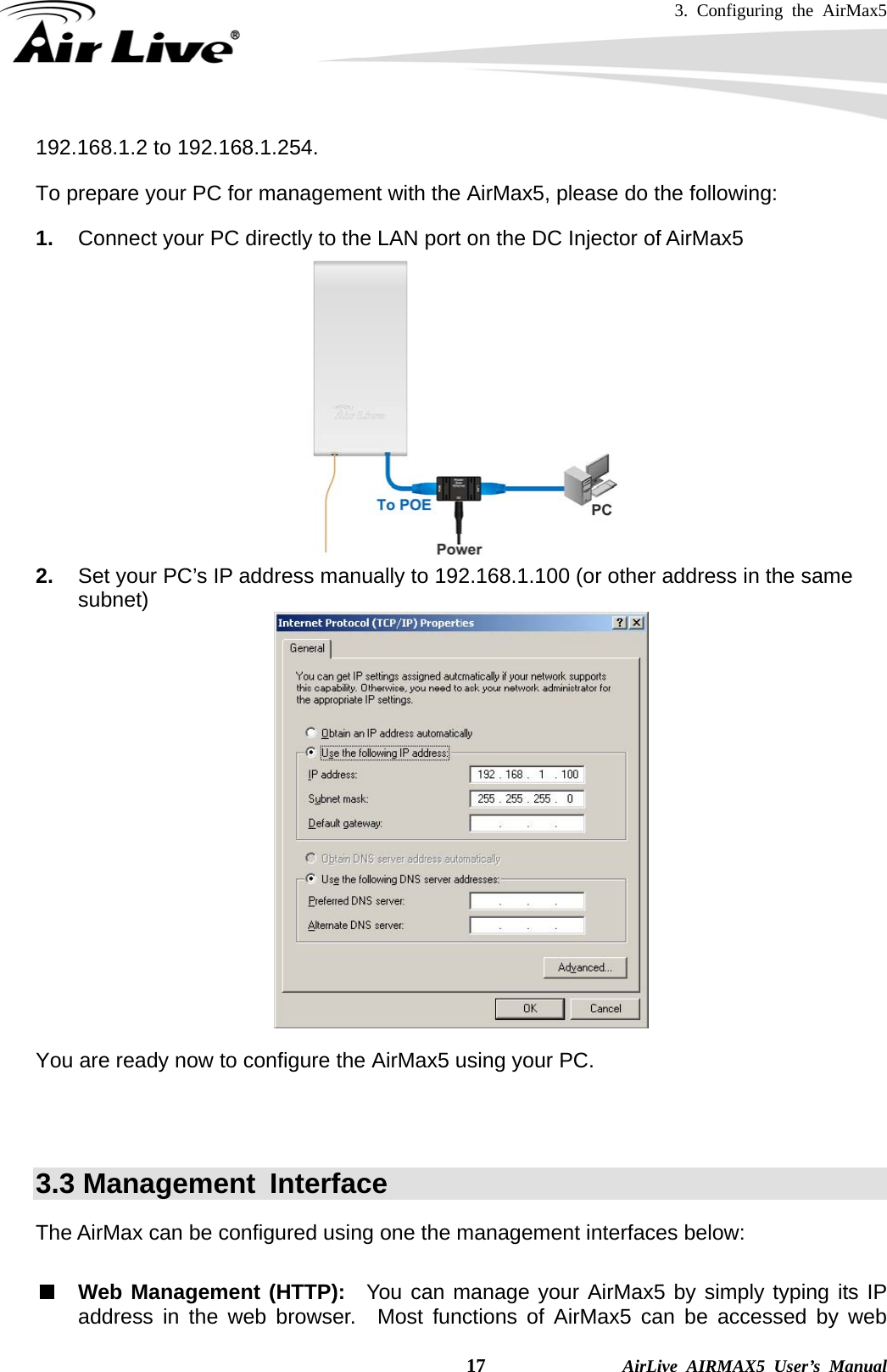 3. Configuring the AirMax5    17              AirLive AIRMAX5 User’s Manual 192.168.1.2 to 192.168.1.254.   To prepare your PC for management with the AirMax5, please do the following: 1.  Connect your PC directly to the LAN port on the DC Injector of AirMax5  2.  Set your PC’s IP address manually to 192.168.1.100 (or other address in the same subnet)   You are ready now to configure the AirMax5 using your PC.        3.3 Management  Interface The AirMax can be configured using one the management interfaces below:  Web Management (HTTP):  You can manage your AirMax5 by simply typing its IP address in the web browser.  Most functions of AirMax5 can be accessed by web 