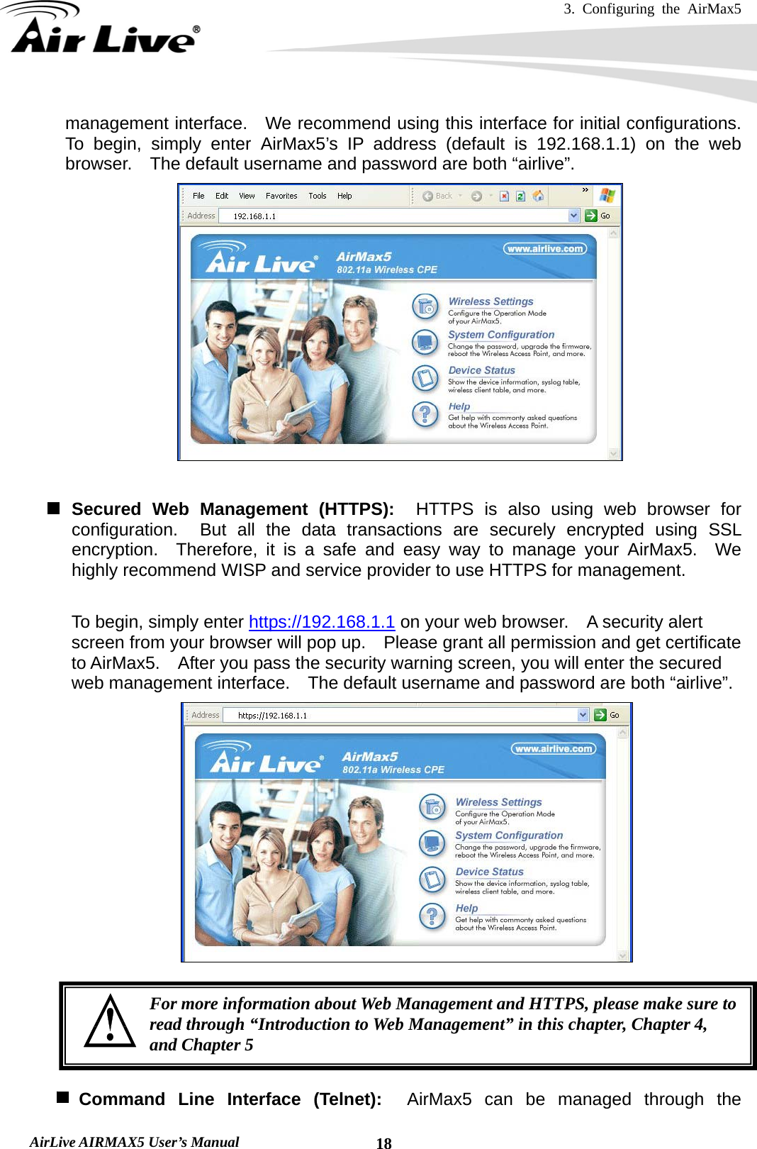 3. Configuring the AirMax5   AirLive AIRMAX5 User’s Manual  18management interface.    We recommend using this interface for initial configurations.  To begin, simply enter AirMax5’s IP address (default is 192.168.1.1) on the web browser.  The default username and password are both “airlive”.   Secured Web Management (HTTPS):  HTTPS is also using web browser for configuration.  But all the data transactions are securely encrypted using SSL encryption.  Therefore, it is a safe and easy way to manage your AirMax5.  We highly recommend WISP and service provider to use HTTPS for management.       To begin, simply enter https://192.168.1.1 on your web browser.    A security alert screen from your browser will pop up.    Please grant all permission and get certificate to AirMax5.    After you pass the security warning screen, you will enter the secured web management interface.    The default username and password are both “airlive”.        Command Line Interface (Telnet):  AirMax5 can be managed through the For more information about Web Management and HTTPS, please make sure to read through “Introduction to Web Management” in this chapter, Chapter 4, and Chapter 5 