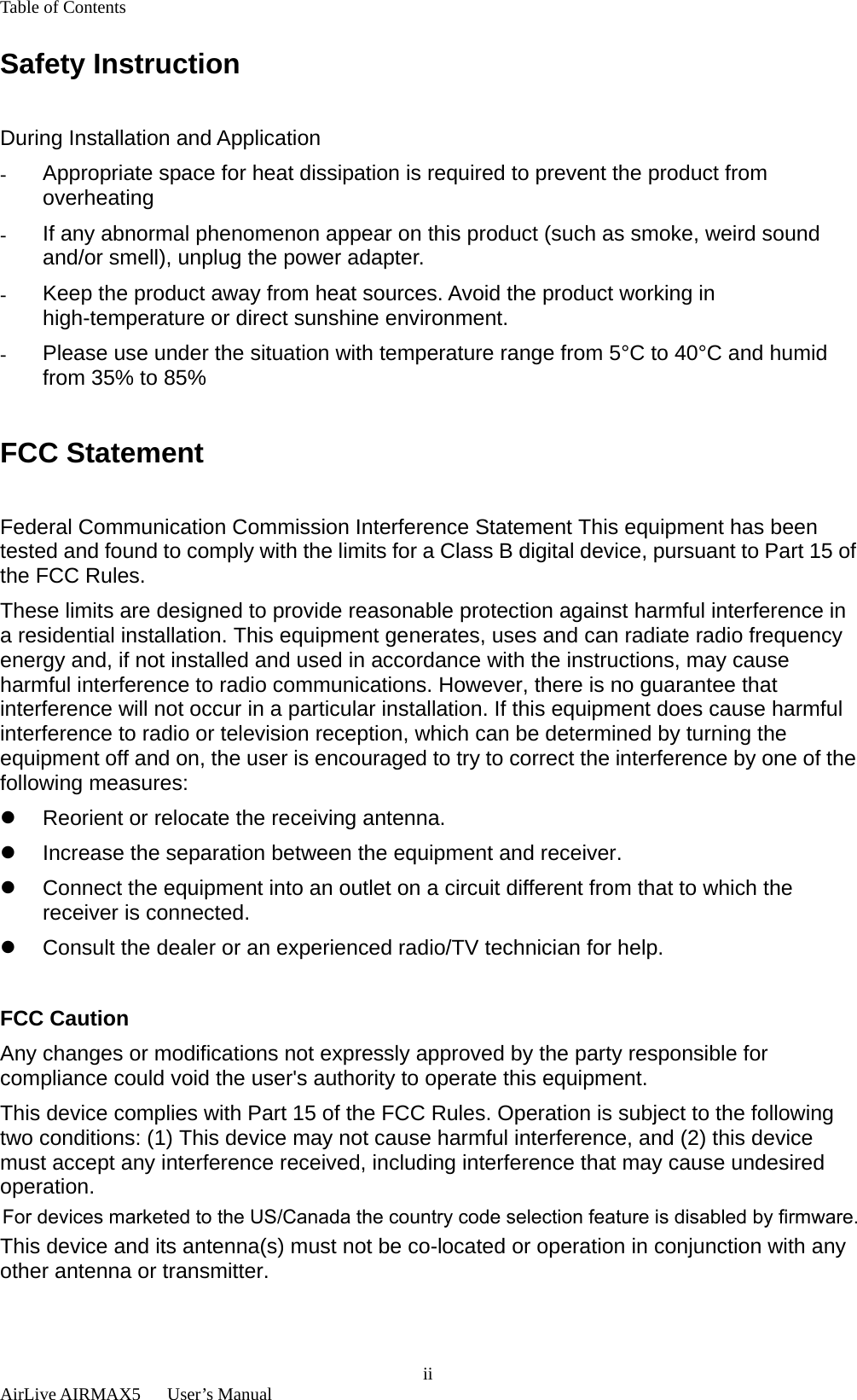 Table of Contents  AirLive AIRMAX5   User’s Manual  iiSafety Instruction  During Installation and Application -  Appropriate space for heat dissipation is required to prevent the product from overheating -  If any abnormal phenomenon appear on this product (such as smoke, weird sound and/or smell), unplug the power adapter. -  Keep the product away from heat sources. Avoid the product working in high-temperature or direct sunshine environment. -  Please use under the situation with temperature range from 5°C to 40°C and humid from 35% to 85%  FCC Statement  Federal Communication Commission Interference Statement This equipment has been tested and found to comply with the limits for a Class B digital device, pursuant to Part 15 of the FCC Rules. These limits are designed to provide reasonable protection against harmful interference in a residential installation. This equipment generates, uses and can radiate radio frequency energy and, if not installed and used in accordance with the instructions, may cause harmful interference to radio communications. However, there is no guarantee that interference will not occur in a particular installation. If this equipment does cause harmful interference to radio or television reception, which can be determined by turning the equipment off and on, the user is encouraged to try to correct the interference by one of the following measures: z  Reorient or relocate the receiving antenna. z  Increase the separation between the equipment and receiver. z  Connect the equipment into an outlet on a circuit different from that to which the receiver is connected. z  Consult the dealer or an experienced radio/TV technician for help.  FCC Caution Any changes or modifications not expressly approved by the party responsible for compliance could void the user&apos;s authority to operate this equipment. This device complies with Part 15 of the FCC Rules. Operation is subject to the following two conditions: (1) This device may not cause harmful interference, and (2) this device must accept any interference received, including interference that may cause undesired operation. For product available in the USA/Canada market, only channel 1~11 can be operated. Selection of other channels is not possible. This device and its antenna(s) must not be co-located or operation in conjunction with any other antenna or transmitter.  For devices marketed to the US/Canada the country code selection feature is disabled by firmware. 