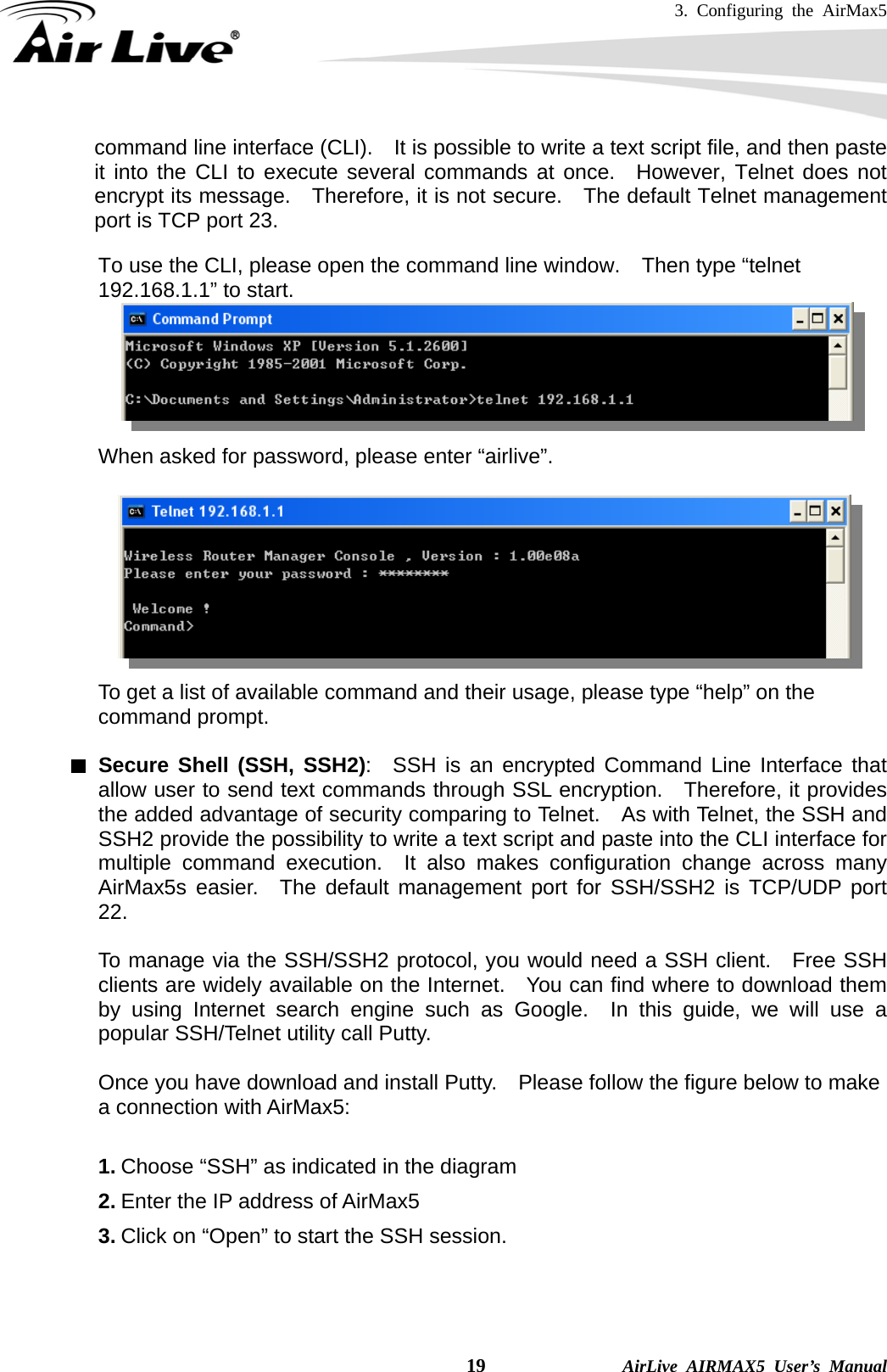 3. Configuring the AirMax5    19              AirLive AIRMAX5 User’s Manual command line interface (CLI).    It is possible to write a text script file, and then paste it into the CLI to execute several commands at once.  However, Telnet does not encrypt its message.    Therefore, it is not secure.    The default Telnet management port is TCP port 23.  To use the CLI, please open the command line window.    Then type “telnet 192.168.1.1” to start.          When asked for password, please enter “airlive”.              To get a list of available command and their usage, please type “help” on the command prompt.  Secure Shell (SSH, SSH2):  SSH is an encrypted Command Line Interface that allow user to send text commands through SSL encryption.  Therefore, it provides the added advantage of security comparing to Telnet.    As with Telnet, the SSH and SSH2 provide the possibility to write a text script and paste into the CLI interface for multiple command execution.  It also makes configuration change across many AirMax5s easier.  The default management port for SSH/SSH2 is TCP/UDP port 22.  To manage via the SSH/SSH2 protocol, you would need a SSH client.  Free SSH clients are widely available on the Internet.   You can find where to download them by using Internet search engine such as Google.  In this guide, we will use a popular SSH/Telnet utility call Putty.      Once you have download and install Putty.    Please follow the figure below to make a connection with AirMax5:  1. Choose “SSH” as indicated in the diagram 2. Enter the IP address of AirMax5 3. Click on “Open” to start the SSH session. 