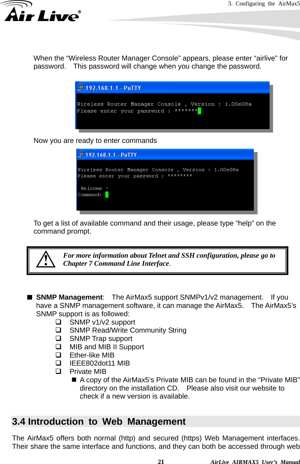 3. Configuring the AirMax5    21              AirLive AIRMAX5 User’s Manual  When the “Wireless Router Manager Console” appears, please enter “airlive” for password.    This password will change when you change the password.         Now you are ready to enter commands          To get a list of available command and their usage, please type “help” on the command prompt.         SNMP Management:  The AirMax5 support SNMPv1/v2 management.  If you have a SNMP management software, it can manage the AirMax5.    The AirMax5’s SNMP support is as followed:   SNMP v1/v2 support   SNMP Read/Write Community String  SNMP Trap support   MIB and MIB II Support  Ether-like MIB  IEEE802dot11 MIB  Private MIB   A copy of the AirMax5’s Private MIB can be found in the “Private MIB” directory on the installation CD.    Please also visit our website to check if a new version is available.  3.4 Introduction to Web Management The AirMax5 offers both normal (http) and secured (https) Web Management interfaces.  Their share the same interface and functions, and they can both be accessed through web For more information about Telnet and SSH configuration, please go to Chapter 7 Command Line Interface. 