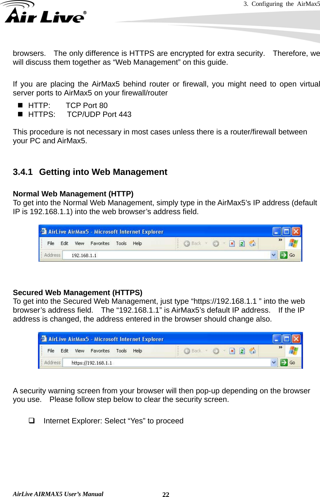 3. Configuring the AirMax5   AirLive AIRMAX5 User’s Manual  22browsers.    The only difference is HTTPS are encrypted for extra security.    Therefore, we will discuss them together as “Web Management” on this guide.  If you are placing the AirMax5 behind router or firewall, you might need to open virtual server ports to AirMax5 on your firewall/router   HTTP:    TCP Port 80   HTTPS:   TCP/UDP Port 443  This procedure is not necessary in most cases unless there is a router/firewall between your PC and AirMax5.   3.4.1  Getting into Web Management  Normal Web Management (HTTP) To get into the Normal Web Management, simply type in the AirMax5’s IP address (default IP is 192.168.1.1) into the web browser’s address field.          Secured Web Management (HTTPS) To get into the Secured Web Management, just type “https://192.168.1.1 ” into the web browser’s address field.    The “192.168.1.1” is AirMax5’s default IP address.    If the IP address is changed, the address entered in the browser should change also.     A security warning screen from your browser will then pop-up depending on the browser you use.    Please follow step below to clear the security screen.    Internet Explorer: Select “Yes” to proceed 