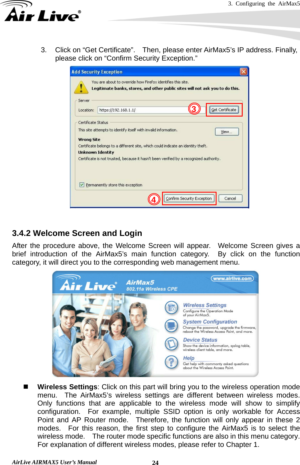 3. Configuring the AirMax5   AirLive AIRMAX5 User’s Manual  243.  Click on “Get Certificate”.    Then, please enter AirMax5’s IP address. Finally, please click on “Confirm Security Exception.”    3.4.2 Welcome Screen and Login After the procedure above, the Welcome Screen will appear.  Welcome Screen gives a brief introduction of the AirMax5’s main function category.  By click on the function category, it will direct you to the corresponding web management menu.   Wireless Settings: Click on this part will bring you to the wireless operation mode menu.  The AirMax5’s wireless settings are different between wireless modes.  Only functions that are applicable to the wireless mode will show to simplify configuration.  For example, multiple SSID option is only workable for Access Point and AP Router mode.  Therefore, the function will only appear in these 2 modes.  For this reason, the first step to configure the AirMax5 is to select the wireless mode.  The router mode specific functions are also in this menu category.   For explanation of different wireless modes, please refer to Chapter 1. 43