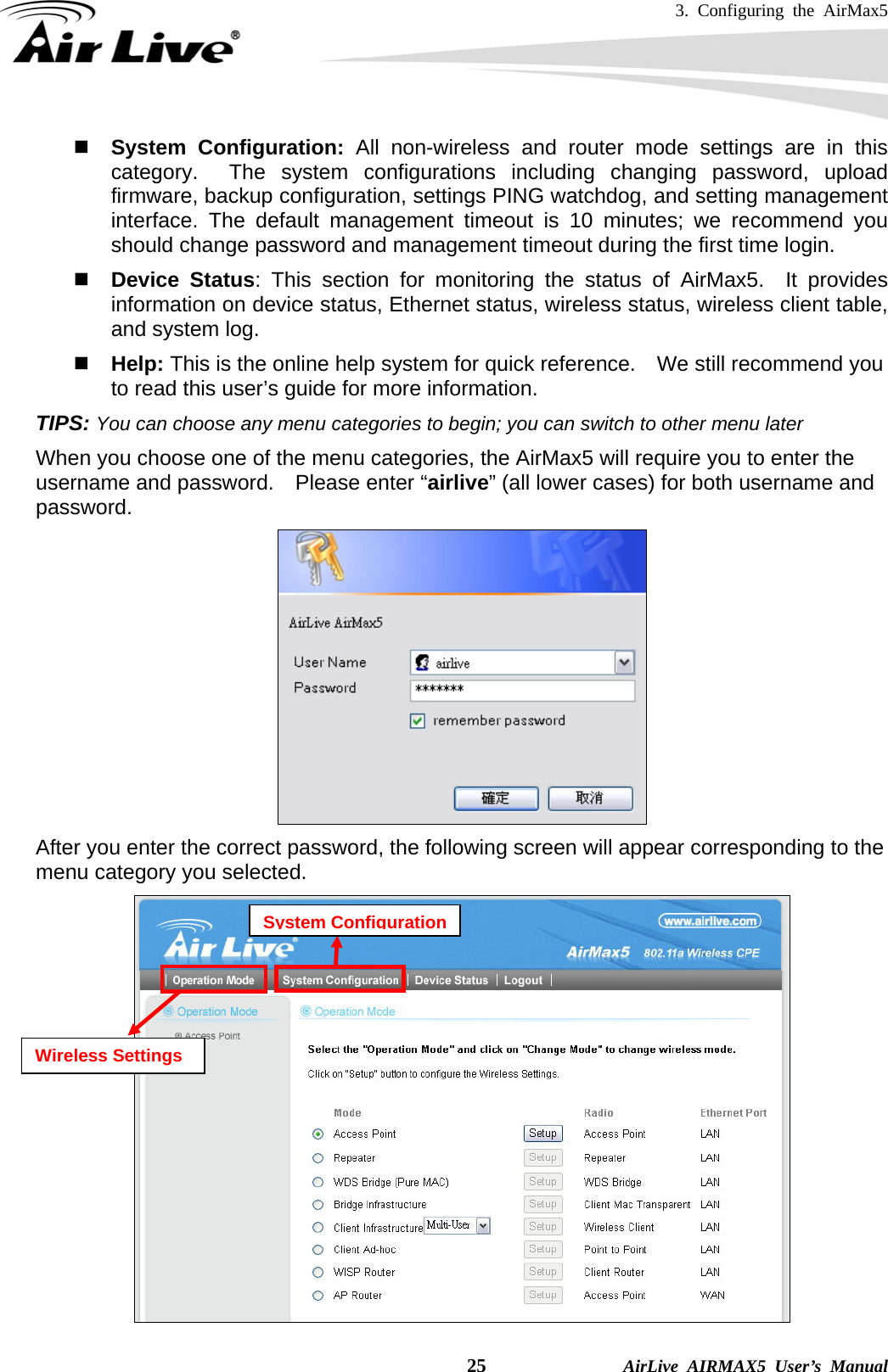 3. Configuring the AirMax5    25              AirLive AIRMAX5 User’s Manual  System Configuration: All non-wireless and router mode settings are in this category.  The system configurations including changing password, upload firmware, backup configuration, settings PING watchdog, and setting management interface. The default management timeout is 10 minutes; we recommend you should change password and management timeout during the first time login.  Device Status: This section for monitoring the status of AirMax5.  It provides information on device status, Ethernet status, wireless status, wireless client table, and system log.  Help: This is the online help system for quick reference.    We still recommend you to read this user’s guide for more information. TIPS: You can choose any menu categories to begin; you can switch to other menu later When you choose one of the menu categories, the AirMax5 will require you to enter the username and password.    Please enter “airlive” (all lower cases) for both username and password.  After you enter the correct password, the following screen will appear corresponding to the menu category you selected.      Wireless Settings System Configuration