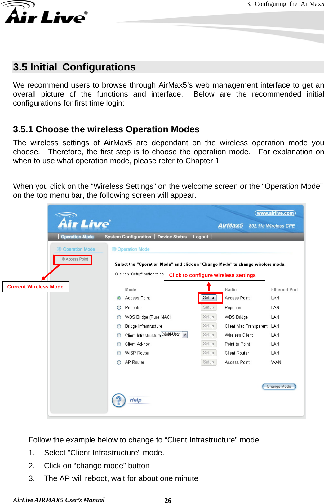 3. Configuring the AirMax5   AirLive AIRMAX5 User’s Manual  26 3.5 Initial  Configurations We recommend users to browse through AirMax5’s web management interface to get an overall picture of the functions and interface.  Below are the recommended initial configurations for first time login:  3.5.1 Choose the wireless Operation Modes     The wireless settings of AirMax5 are dependant on the wireless operation mode you choose.  Therefore, the first step is to choose the operation mode.  For explanation on when to use what operation mode, please refer to Chapter 1  When you click on the “Wireless Settings” on the welcome screen or the “Operation Mode” on the top menu bar, the following screen will appear.   Follow the example below to change to “Client Infrastructure” mode 1.  Select “Client Infrastructure” mode. 2.  Click on “change mode” button 3.  The AP will reboot, wait for about one minute Current Wireless Mode Click to configure wireless settings 