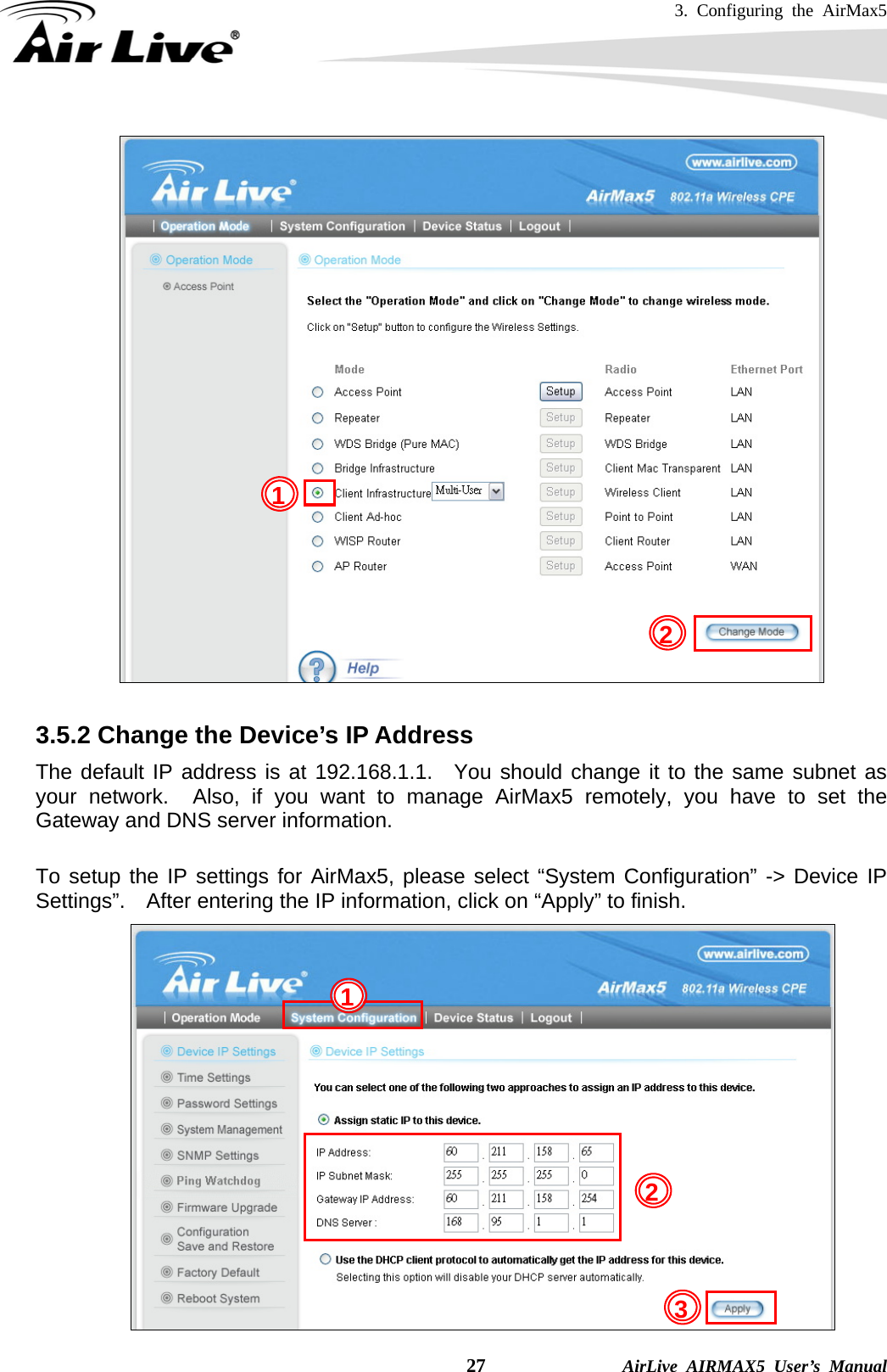 3. Configuring the AirMax5    27              AirLive AIRMAX5 User’s Manual   3.5.2 Change the Device’s IP Address   The default IP address is at 192.168.1.1.  You should change it to the same subnet as your network.  Also, if you want to manage AirMax5 remotely, you have to set the Gateway and DNS server information.  To setup the IP settings for AirMax5, please select “System Configuration” -&gt; Device IP Settings”.    After entering the IP information, click on “Apply” to finish.  21 1 23 
