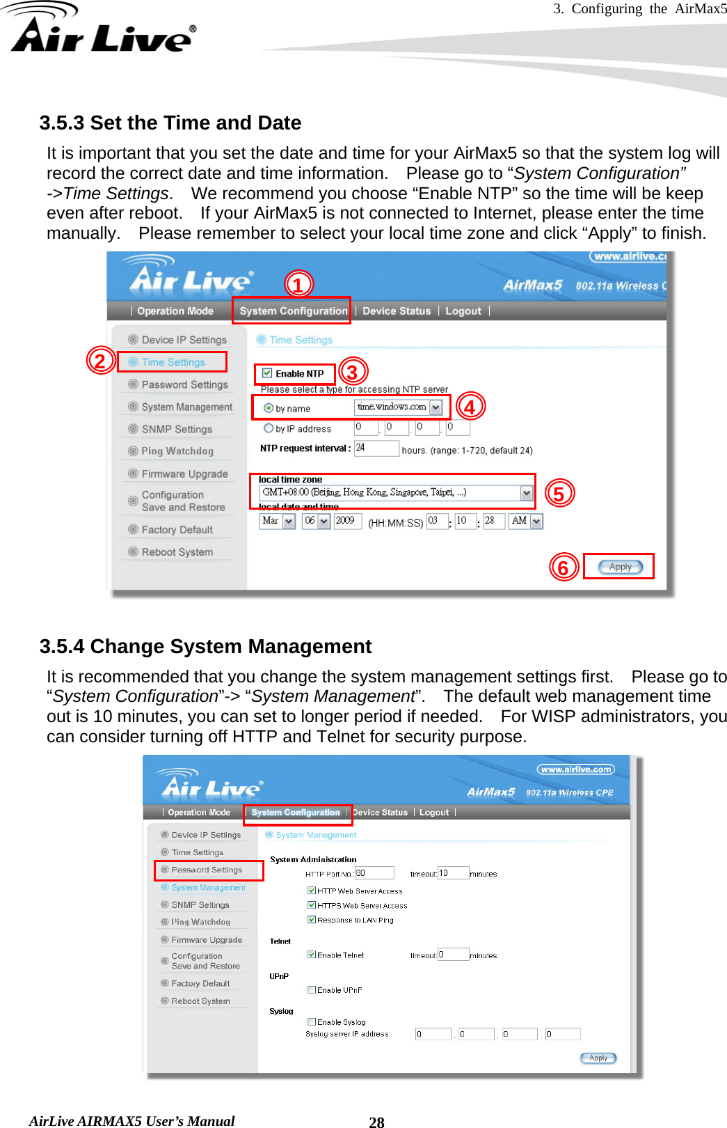 3. Configuring the AirMax5   AirLive AIRMAX5 User’s Manual  283.5.3 Set the Time and Date     It is important that you set the date and time for your AirMax5 so that the system log will record the correct date and time information.  Please go to “System Configuration” -&gt;Time Settings.    We recommend you choose “Enable NTP” so the time will be keep even after reboot.    If your AirMax5 is not connected to Internet, please enter the time manually.    Please remember to select your local time zone and click “Apply” to finish.   3.5.4 Change System Management   It is recommended that you change the system management settings first.    Please go to “System Configuration”-&gt; “System Management”.    The default web management time out is 10 minutes, you can set to longer period if needed.    For WISP administrators, you can consider turning off HTTP and Telnet for security purpose.  5 432 16 