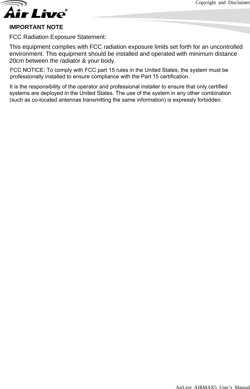 Copyright and Disclaimer AirLive AIRMAX5 User’s Manual   IMPORTANT NOTE FCC Radiation Exposure Statement: This equipment complies with FCC radiation exposure limits set forth for an uncontrolled environment. This equipment should be installed and operated with minimum distance 20cm between the radiator &amp; your body.   FCC NOTICE: To comply with FCC part 15 rules in the United States, the system must beprofessionally installed to ensure compliance with the Part 15 certification.It is the responsibility of the operator and professional installer to ensure that only certifiedsystems are deployed in the United States. The use of the system in any other combination(such as co-located antennas transmitting the same information) is expressly forbidden.