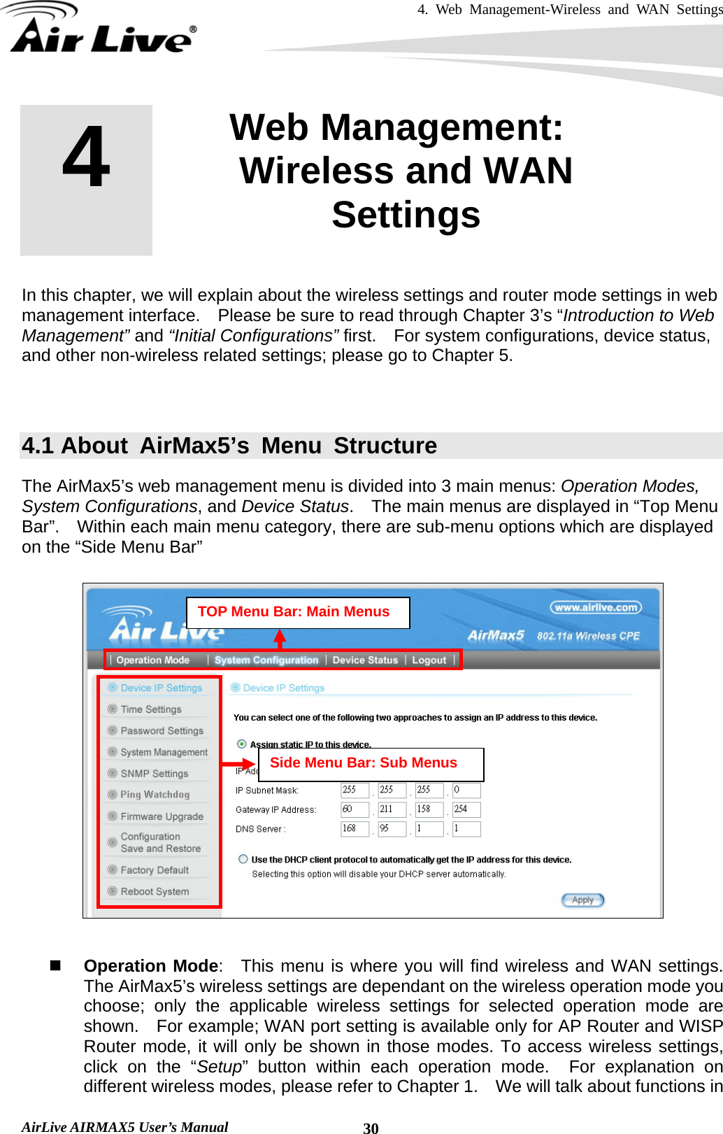 4. Web Management-Wireless and WAN Settings   AirLive AIRMAX5 User’s Manual  30         In this chapter, we will explain about the wireless settings and router mode settings in web management interface.  Please be sure to read through Chapter 3’s “Introduction to Web Management” and “Initial Configurations” first.    For system configurations, device status, and other non-wireless related settings; please go to Chapter 5.       4.1 About AirMax5’s Menu Structure The AirMax5’s web management menu is divided into 3 main menus: Operation Modes, System Configurations, and Device Status.    The main menus are displayed in “Top Menu Bar”.    Within each main menu category, there are sub-menu options which are displayed on the “Side Menu Bar”     Operation Mode:  This menu is where you will find wireless and WAN settings.  The AirMax5’s wireless settings are dependant on the wireless operation mode you choose; only the applicable wireless settings for selected operation mode are shown.    For example; WAN port setting is available only for AP Router and WISP Router mode, it will only be shown in those modes. To access wireless settings, click on the “Setup” button within each operation mode.  For explanation on different wireless modes, please refer to Chapter 1.    We will talk about functions in 4  4. Web Management: Wireless and WAN Settings  TOP Menu Bar: Main Menus Side Menu Bar: Sub Menus 