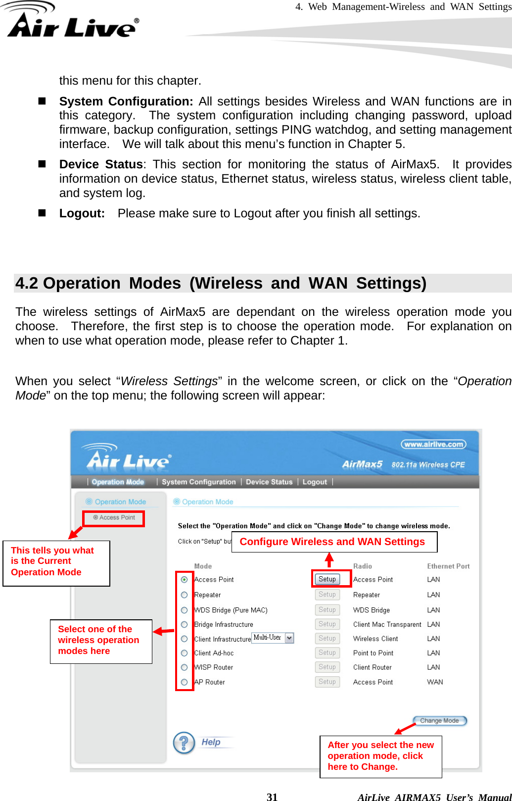 4. Web Management-Wireless and WAN Settings    31              AirLive AIRMAX5 User’s Manual this menu for this chapter.  System Configuration: All settings besides Wireless and WAN functions are in this category.  The system configuration including changing password, upload firmware, backup configuration, settings PING watchdog, and setting management interface.    We will talk about this menu’s function in Chapter 5.  Device Status: This section for monitoring the status of AirMax5.  It provides information on device status, Ethernet status, wireless status, wireless client table, and system log.    Logout:    Please make sure to Logout after you finish all settings.   4.2 Operation Modes (Wireless and WAN Settings) The wireless settings of AirMax5 are dependant on the wireless operation mode you choose.  Therefore, the first step is to choose the operation mode.  For explanation on when to use what operation mode, please refer to Chapter 1.      When you select “Wireless Settings” in the welcome screen, or click on the “Operation Mode” on the top menu; the following screen will appear:    This tells you what is the Current Operation Mode Configure Wireless and WAN Settings After you select the new operation mode, click here to Change. Select one of the wireless operation modes here 