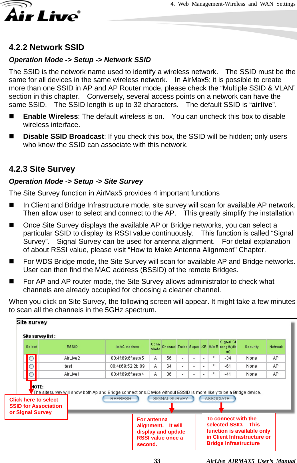 4. Web Management-Wireless and WAN Settings    33              AirLive AIRMAX5 User’s Manual 4.2.2 Network SSID Operation Mode -&gt; Setup -&gt; Network SSID The SSID is the network name used to identify a wireless network.    The SSID must be the same for all devices in the same wireless network.    In AirMax5; it is possible to create more than one SSID in AP and AP Router mode, please check the “Multiple SSID &amp; VLAN” section in this chapter.    Conversely, several access points on a network can have the same SSID.    The SSID length is up to 32 characters.    The default SSID is “airlive”.   Enable Wireless: The default wireless is on.    You can uncheck this box to disable wireless interface.  Disable SSID Broadcast: If you check this box, the SSID will be hidden; only users who know the SSID can associate with this network.  4.2.3 Site Survey Operation Mode -&gt; Setup -&gt; Site Survey The Site Survey function in AirMax5 provides 4 important functions   In Client and Bridge Infrastructure mode, site survey will scan for available AP network.   Then allow user to select and connect to the AP.    This greatly simplify the installation   Once Site Survey displays the available AP or Bridge networks, you can select a particular SSID to display its RSSI value continuously.    This function is called “Signal Survey”.    Signal Survey can be used for antenna alignment.    For detail explanation of about RSSI value, please visit “How to Make Antenna Alignment” Chapter.   For WDS Bridge mode, the Site Survey will scan for available AP and Bridge networks.   User can then find the MAC address (BSSID) of the remote Bridges.   For AP and AP router mode, the Site Survey allows administrator to check what channels are already occupied for choosing a cleaner channel. When you click on Site Survey, the following screen will appear. It might take a few minutes to scan all the channels in the 5GHz spectrum.     Click here to select SSID for Association or Signal Survey  To connect with the selected SSID.  This function is available only in Client Infrastructure or Bridge Infrastructure For antenna alignment.  It will display and update RSSI value once a second. 