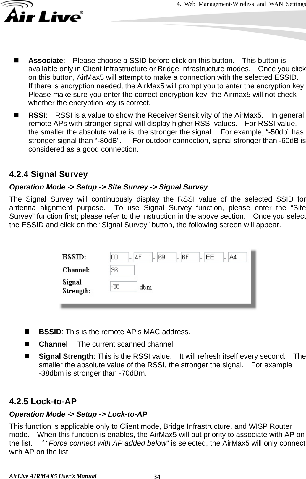 4. Web Management-Wireless and WAN Settings   AirLive AIRMAX5 User’s Manual  34  Associate:    Please choose a SSID before click on this button.    This button is available only in Client Infrastructure or Bridge Infrastructure modes.    Once you click on this button, AirMax5 will attempt to make a connection with the selected ESSID.   If there is encryption needed, the AirMax5 will prompt you to enter the encryption key.   Please make sure you enter the correct encryption key, the Airmax5 will not check whether the encryption key is correct.  RSSI:    RSSI is a value to show the Receiver Sensitivity of the AirMax5.  In general, remote APs with stronger signal will display higher RSSI values.  For RSSI value, the smaller the absolute value is, the stronger the signal.    For example, “-50db” has stronger signal than “-80dB”.      For outdoor connection, signal stronger than -60dB is considered as a good connection.  4.2.4 Signal Survey Operation Mode -&gt; Setup -&gt; Site Survey -&gt; Signal Survey The Signal Survey will continuously display the RSSI value of the selected SSID for antenna alignment purpose.  To use Signal Survey function, please enter the “Site Survey” function first; please refer to the instruction in the above section.    Once you select the ESSID and click on the “Signal Survey” button, the following screen will appear.     BSSID: This is the remote AP’s MAC address.  Channel:    The current scanned channel  Signal Strength: This is the RSSI value.    It will refresh itself every second.    The smaller the absolute value of the RSSI, the stronger the signal.  For example -38dbm is stronger than -70dBm.  4.2.5 Lock-to-AP Operation Mode -&gt; Setup -&gt; Lock-to-AP This function is applicable only to Client mode, Bridge Infrastructure, and WISP Router mode.    When this function is enables, the AirMax5 will put priority to associate with AP on the list.  If “Force connect with AP added below” is selected, the AirMax5 will only connect with AP on the list. 