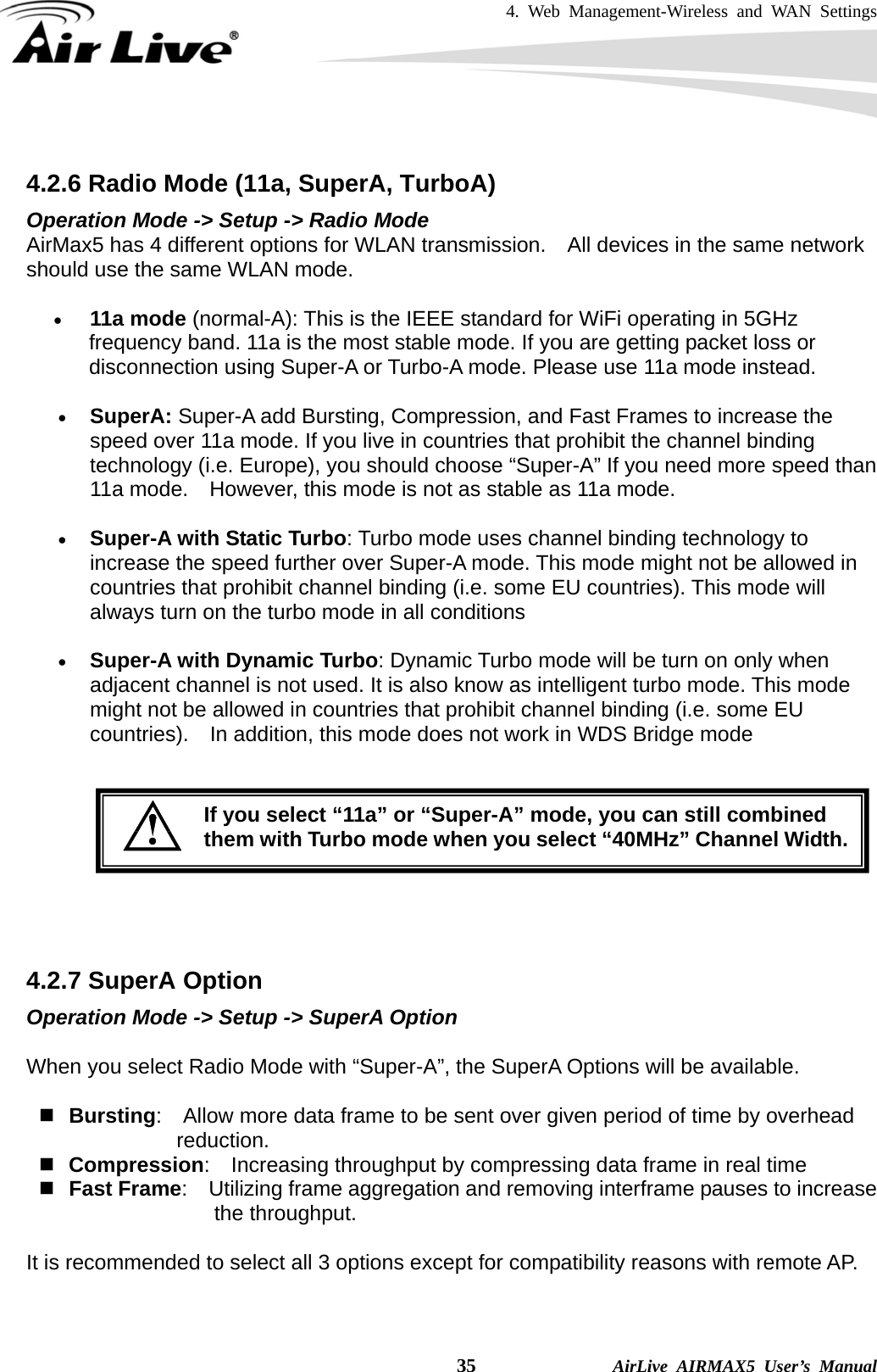 4. Web Management-Wireless and WAN Settings    35              AirLive AIRMAX5 User’s Manual  4.2.6 Radio Mode (11a, SuperA, TurboA) Operation Mode -&gt; Setup -&gt; Radio Mode AirMax5 has 4 different options for WLAN transmission.    All devices in the same network should use the same WLAN mode. • 11a mode (normal-A): This is the IEEE standard for WiFi operating in 5GHz frequency band. 11a is the most stable mode. If you are getting packet loss or disconnection using Super-A or Turbo-A mode. Please use 11a mode instead.   • SuperA: Super-A add Bursting, Compression, and Fast Frames to increase the speed over 11a mode. If you live in countries that prohibit the channel binding technology (i.e. Europe), you should choose “Super-A” If you need more speed than 11a mode.    However, this mode is not as stable as 11a mode. • Super-A with Static Turbo: Turbo mode uses channel binding technology to increase the speed further over Super-A mode. This mode might not be allowed in countries that prohibit channel binding (i.e. some EU countries). This mode will always turn on the turbo mode in all conditions   • Super-A with Dynamic Turbo: Dynamic Turbo mode will be turn on only when adjacent channel is not used. It is also know as intelligent turbo mode. This mode might not be allowed in countries that prohibit channel binding (i.e. some EU countries).    In addition, this mode does not work in WDS Bridge mode       4.2.7 SuperA Option Operation Mode -&gt; Setup -&gt; SuperA Option When you select Radio Mode with “Super-A”, the SuperA Options will be available.      Bursting:    Allow more data frame to be sent over given period of time by overhead reduction.  Compression:    Increasing throughput by compressing data frame in real time  Fast Frame:    Utilizing frame aggregation and removing interframe pauses to increase the throughput. It is recommended to select all 3 options except for compatibility reasons with remote AP.  If you select “11a” or “Super-A” mode, you can still combined them with Turbo mode when you select “40MHz” Channel Width.