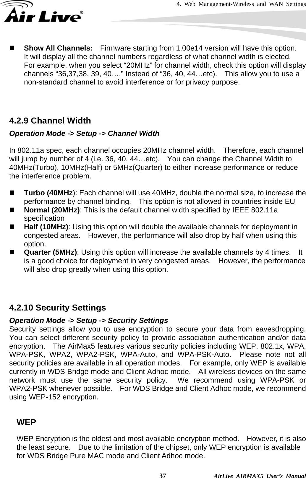 4. Web Management-Wireless and WAN Settings    37              AirLive AIRMAX5 User’s Manual  Show All Channels:    Firmware starting from 1.00e14 version will have this option.   It will display all the channel numbers regardless of what channel width is elected.   For example, when you select “20MHz” for channel width, check this option will display channels “36,37,38, 39, 40….” Instead of “36, 40, 44…etc).    This allow you to use a non-standard channel to avoid interference or for privacy purpose.    4.2.9 Channel Width Operation Mode -&gt; Setup -&gt; Channel Width  In 802.11a spec, each channel occupies 20MHz channel width.    Therefore, each channel will jump by number of 4 (i.e. 36, 40, 44…etc).    You can change the Channel Width to 40MHz(Turbo), 10MHz(Half) or 5MHz(Quarter) to either increase performance or reduce the interference problem.   Turbo (40MHz): Each channel will use 40MHz, double the normal size, to increase the performance by channel binding.    This option is not allowed in countries inside EU  Normal (20MHz): This is the default channel width specified by IEEE 802.11a specification  Half (10MHz): Using this option will double the available channels for deployment in congested areas.  However, the performance will also drop by half when using this option.  Quarter (5MHz): Using this option will increase the available channels by 4 times.    It is a good choice for deployment in very congested areas.    However, the performance will also drop greatly when using this option.    4.2.10 Security Settings Operation Mode -&gt; Setup -&gt; Security Settings Security settings allow you to use encryption to secure your data from eavesdropping.  You can select different security policy to provide association authentication and/or data encryption.    The AirMax5 features various security policies including WEP, 802.1x, WPA, WPA-PSK, WPA2, WPA2-PSK, WPA-Auto, and WPA-PSK-Auto.  Please note not all security policies are available in all operation modes.    For example, only WEP is available currently in WDS Bridge mode and Client Adhoc mode.    All wireless devices on the same network must use the same security policy.  We recommend using WPA-PSK or WPA2-PSK whenever possible.    For WDS Bridge and Client Adhoc mode, we recommend using WEP-152 encryption.  WEP WEP Encryption is the oldest and most available encryption method.    However, it is also the least secure.    Due to the limitation of the chipset, only WEP encryption is available for WDS Bridge Pure MAC mode and Client Adhoc mode.     