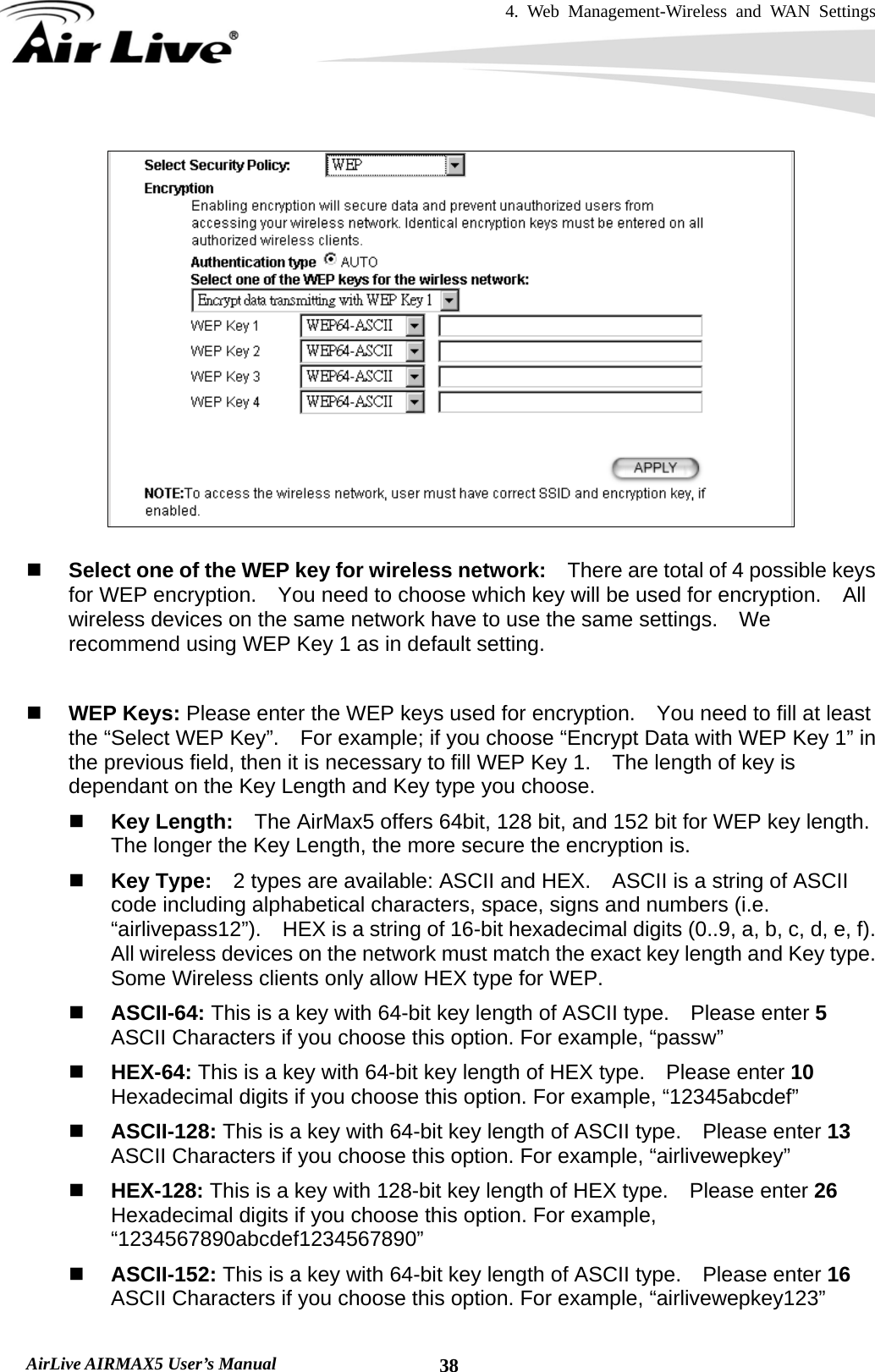 4. Web Management-Wireless and WAN Settings   AirLive AIRMAX5 User’s Manual  38    Select one of the WEP key for wireless network:    There are total of 4 possible keys for WEP encryption.    You need to choose which key will be used for encryption.  All wireless devices on the same network have to use the same settings.    We recommend using WEP Key 1 as in default setting.   WEP Keys: Please enter the WEP keys used for encryption.    You need to fill at least the “Select WEP Key”.    For example; if you choose “Encrypt Data with WEP Key 1” in the previous field, then it is necessary to fill WEP Key 1.    The length of key is dependant on the Key Length and Key type you choose.  Key Length:    The AirMax5 offers 64bit, 128 bit, and 152 bit for WEP key length.   The longer the Key Length, the more secure the encryption is.  Key Type:    2 types are available: ASCII and HEX.    ASCII is a string of ASCII code including alphabetical characters, space, signs and numbers (i.e. “airlivepass12”).    HEX is a string of 16-bit hexadecimal digits (0..9, a, b, c, d, e, f).   All wireless devices on the network must match the exact key length and Key type.   Some Wireless clients only allow HEX type for WEP.  ASCII-64: This is a key with 64-bit key length of ASCII type.    Please enter 5 ASCII Characters if you choose this option. For example, “passw”  HEX-64: This is a key with 64-bit key length of HEX type.    Please enter 10 Hexadecimal digits if you choose this option. For example, “12345abcdef”  ASCII-128: This is a key with 64-bit key length of ASCII type.    Please enter 13 ASCII Characters if you choose this option. For example, “airlivewepkey”  HEX-128: This is a key with 128-bit key length of HEX type.    Please enter 26 Hexadecimal digits if you choose this option. For example, “1234567890abcdef1234567890”  ASCII-152: This is a key with 64-bit key length of ASCII type.    Please enter 16 ASCII Characters if you choose this option. For example, “airlivewepkey123” 