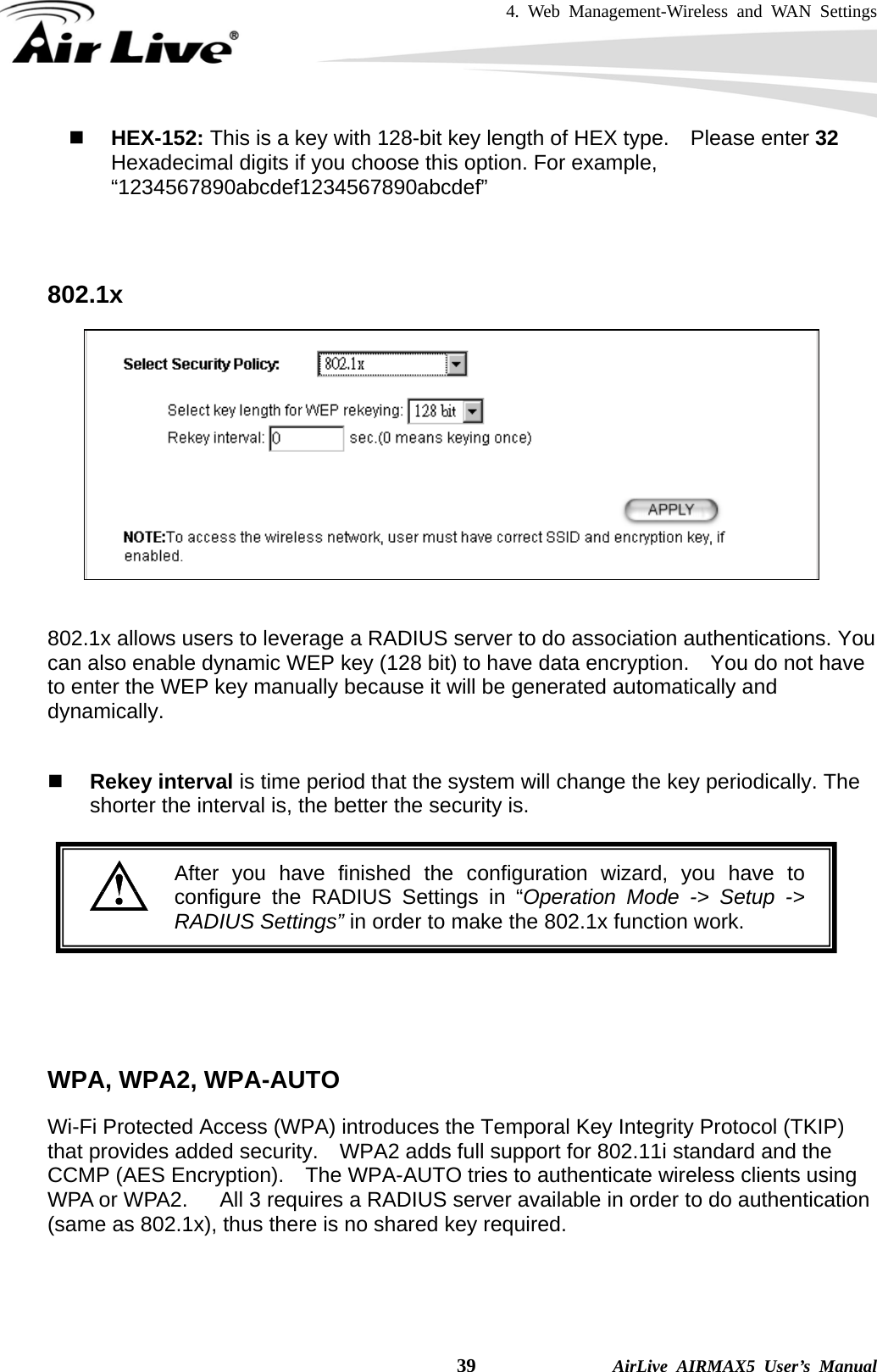 4. Web Management-Wireless and WAN Settings    39              AirLive AIRMAX5 User’s Manual  HEX-152: This is a key with 128-bit key length of HEX type.    Please enter 32 Hexadecimal digits if you choose this option. For example, “1234567890abcdef1234567890abcdef”   802.1x    802.1x allows users to leverage a RADIUS server to do association authentications. You can also enable dynamic WEP key (128 bit) to have data encryption.    You do not have to enter the WEP key manually because it will be generated automatically and dynamically.    Rekey interval is time period that the system will change the key periodically. The shorter the interval is, the better the security is.   After you have finished the configuration wizard, you have to configure the RADIUS Settings in “Operation Mode -&gt; Setup -&gt;RADIUS Settings” in order to make the 802.1x function work.      WPA, WPA2, WPA-AUTO Wi-Fi Protected Access (WPA) introduces the Temporal Key Integrity Protocol (TKIP) that provides added security.    WPA2 adds full support for 802.11i standard and the CCMP (AES Encryption).    The WPA-AUTO tries to authenticate wireless clients using WPA or WPA2.      All 3 requires a RADIUS server available in order to do authentication (same as 802.1x), thus there is no shared key required.    