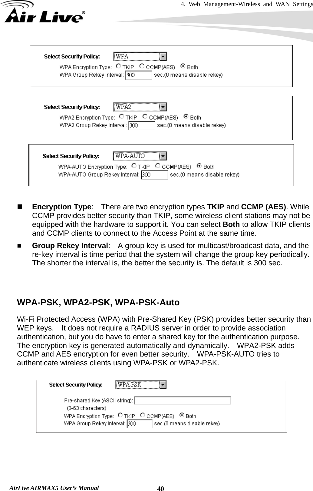 4. Web Management-Wireless and WAN Settings   AirLive AIRMAX5 User’s Manual  40      Encryption Type:    There are two encryption types TKIP and CCMP (AES). While CCMP provides better security than TKIP, some wireless client stations may not be equipped with the hardware to support it. You can select Both to allow TKIP clients and CCMP clients to connect to the Access Point at the same time.    Group Rekey Interval:    A group key is used for multicast/broadcast data, and the re-key interval is time period that the system will change the group key periodically. The shorter the interval is, the better the security is. The default is 300 sec.    WPA-PSK, WPA2-PSK, WPA-PSK-Auto Wi-Fi Protected Access (WPA) with Pre-Shared Key (PSK) provides better security than WEP keys.    It does not require a RADIUS server in order to provide association authentication, but you do have to enter a shared key for the authentication purpose.   The encryption key is generated automatically and dynamically.    WPA2-PSK adds CCMP and AES encryption for even better security.    WPA-PSK-AUTO tries to authenticate wireless clients using WPA-PSK or WPA2-PSK.   