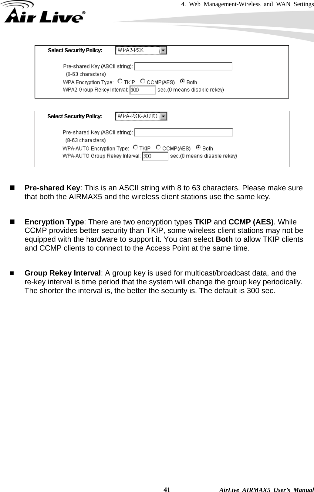4. Web Management-Wireless and WAN Settings    41              AirLive AIRMAX5 User’s Manual      Pre-shared Key: This is an ASCII string with 8 to 63 characters. Please make sure that both the AIRMAX5 and the wireless client stations use the same key.     Encryption Type: There are two encryption types TKIP and CCMP (AES). While CCMP provides better security than TKIP, some wireless client stations may not be equipped with the hardware to support it. You can select Both to allow TKIP clients and CCMP clients to connect to the Access Point at the same time.     Group Rekey Interval: A group key is used for multicast/broadcast data, and the re-key interval is time period that the system will change the group key periodically. The shorter the interval is, the better the security is. The default is 300 sec. 