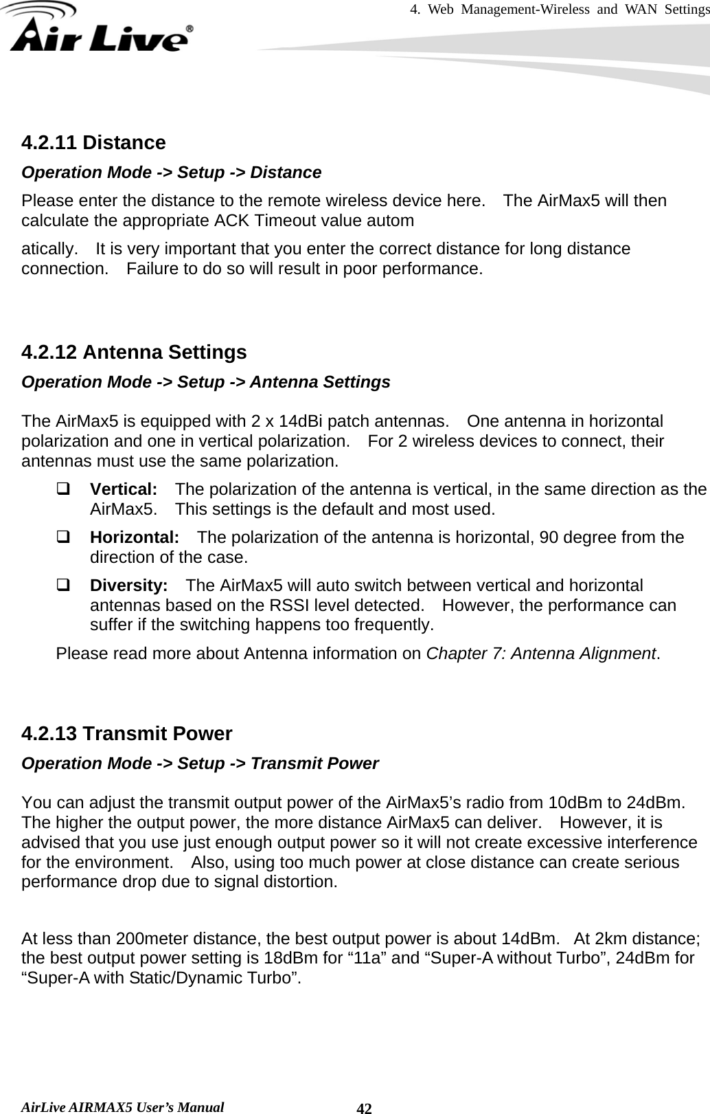 4. Web Management-Wireless and WAN Settings   AirLive AIRMAX5 User’s Manual  42 4.2.11 Distance Operation Mode -&gt; Setup -&gt; Distance Please enter the distance to the remote wireless device here.    The AirMax5 will then calculate the appropriate ACK Timeout value autom atically.    It is very important that you enter the correct distance for long distance connection.    Failure to do so will result in poor performance.   4.2.12 Antenna Settings Operation Mode -&gt; Setup -&gt; Antenna Settings  The AirMax5 is equipped with 2 x 14dBi patch antennas.    One antenna in horizontal polarization and one in vertical polarization.    For 2 wireless devices to connect, their antennas must use the same polarization.  Vertical:  The polarization of the antenna is vertical, in the same direction as the AirMax5.    This settings is the default and most used.  Horizontal:  The polarization of the antenna is horizontal, 90 degree from the direction of the case.  Diversity:  The AirMax5 will auto switch between vertical and horizontal antennas based on the RSSI level detected.  However, the performance can suffer if the switching happens too frequently. Please read more about Antenna information on Chapter 7: Antenna Alignment.   4.2.13 Transmit Power Operation Mode -&gt; Setup -&gt; Transmit Power  You can adjust the transmit output power of the AirMax5’s radio from 10dBm to 24dBm.   The higher the output power, the more distance AirMax5 can deliver.    However, it is advised that you use just enough output power so it will not create excessive interference for the environment.    Also, using too much power at close distance can create serious performance drop due to signal distortion.  At less than 200meter distance, the best output power is about 14dBm.   At 2km distance; the best output power setting is 18dBm for “11a” and “Super-A without Turbo”, 24dBm for “Super-A with Static/Dynamic Turbo”.   