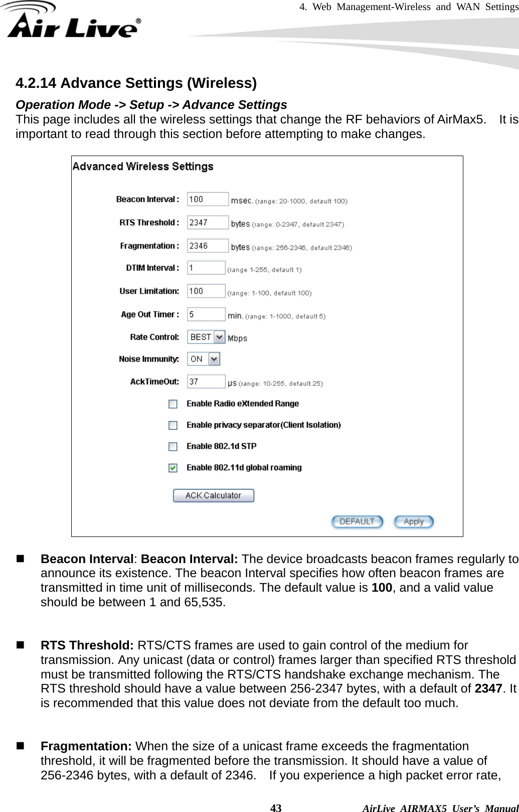 4. Web Management-Wireless and WAN Settings    43              AirLive AIRMAX5 User’s Manual 4.2.14 Advance Settings (Wireless) Operation Mode -&gt; Setup -&gt; Advance Settings This page includes all the wireless settings that change the RF behaviors of AirMax5.    It is important to read through this section before attempting to make changes.       Beacon Interval: Beacon Interval: The device broadcasts beacon frames regularly to announce its existence. The beacon Interval specifies how often beacon frames are transmitted in time unit of milliseconds. The default value is 100, and a valid value should be between 1 and 65,535.      RTS Threshold: RTS/CTS frames are used to gain control of the medium for transmission. Any unicast (data or control) frames larger than specified RTS threshold must be transmitted following the RTS/CTS handshake exchange mechanism. The RTS threshold should have a value between 256-2347 bytes, with a default of 2347. It is recommended that this value does not deviate from the default too much.      Fragmentation: When the size of a unicast frame exceeds the fragmentation threshold, it will be fragmented before the transmission. It should have a value of 256-2346 bytes, with a default of 2346.  If you experience a high packet error rate, 