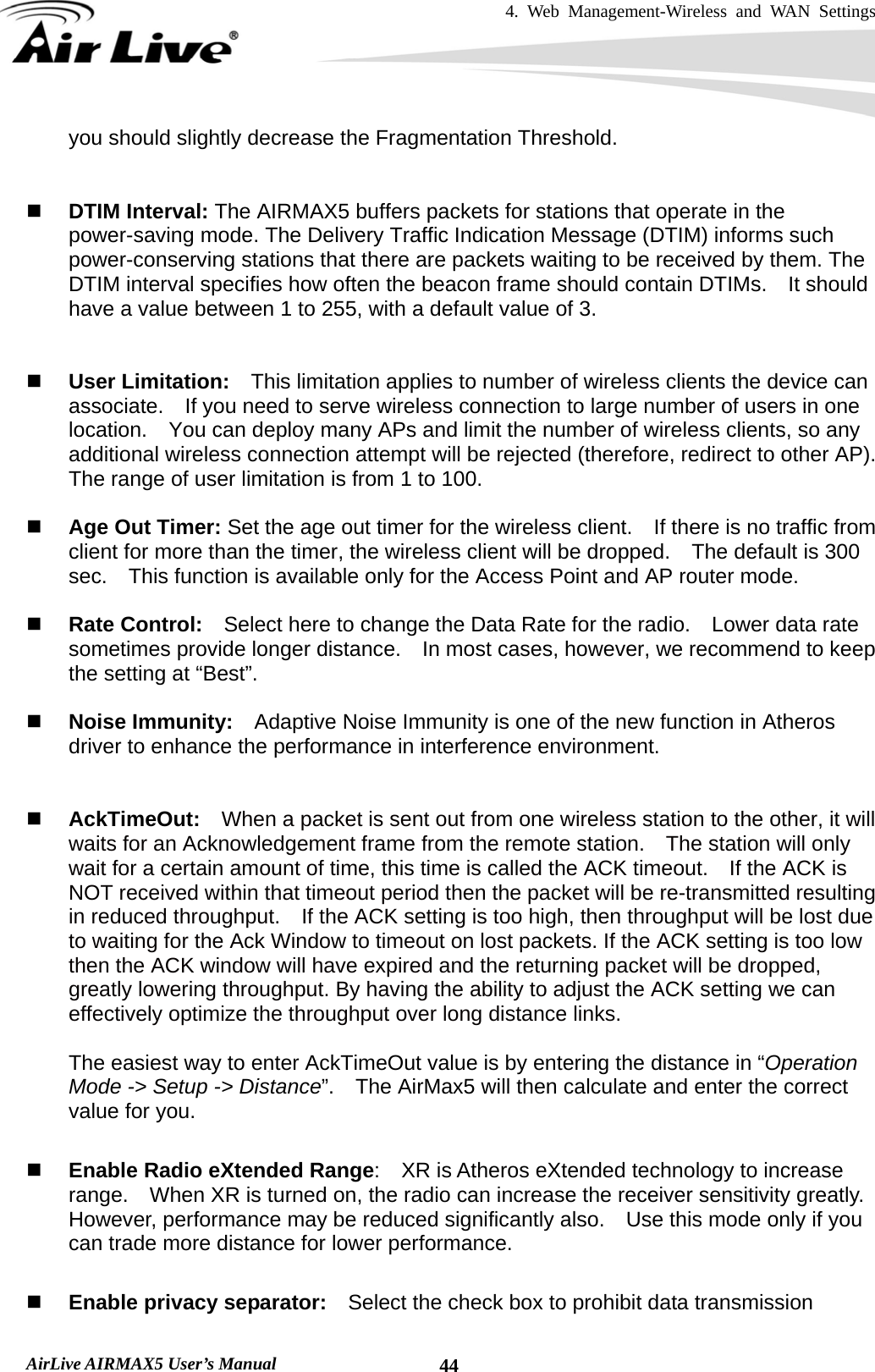 4. Web Management-Wireless and WAN Settings   AirLive AIRMAX5 User’s Manual  44you should slightly decrease the Fragmentation Threshold.      DTIM Interval: The AIRMAX5 buffers packets for stations that operate in the power-saving mode. The Delivery Traffic Indication Message (DTIM) informs such power-conserving stations that there are packets waiting to be received by them. The DTIM interval specifies how often the beacon frame should contain DTIMs.    It should have a value between 1 to 255, with a default value of 3.    User Limitation:    This limitation applies to number of wireless clients the device can associate.    If you need to serve wireless connection to large number of users in one location.    You can deploy many APs and limit the number of wireless clients, so any additional wireless connection attempt will be rejected (therefore, redirect to other AP).   The range of user limitation is from 1 to 100.   Age Out Timer: Set the age out timer for the wireless client.    If there is no traffic from client for more than the timer, the wireless client will be dropped.    The default is 300 sec.    This function is available only for the Access Point and AP router mode.   Rate Control:    Select here to change the Data Rate for the radio.    Lower data rate sometimes provide longer distance.    In most cases, however, we recommend to keep the setting at “Best”.   Noise Immunity:    Adaptive Noise Immunity is one of the new function in Atheros driver to enhance the performance in interference environment.    AckTimeOut:  When a packet is sent out from one wireless station to the other, it will waits for an Acknowledgement frame from the remote station.    The station will only wait for a certain amount of time, this time is called the ACK timeout.    If the ACK is NOT received within that timeout period then the packet will be re-transmitted resulting in reduced throughput.    If the ACK setting is too high, then throughput will be lost due to waiting for the Ack Window to timeout on lost packets. If the ACK setting is too low then the ACK window will have expired and the returning packet will be dropped, greatly lowering throughput. By having the ability to adjust the ACK setting we can effectively optimize the throughput over long distance links.      The easiest way to enter AckTimeOut value is by entering the distance in “Operation Mode -&gt; Setup -&gt; Distance”.    The AirMax5 will then calculate and enter the correct value for you.   Enable Radio eXtended Range:    XR is Atheros eXtended technology to increase range.    When XR is turned on, the radio can increase the receiver sensitivity greatly.   However, performance may be reduced significantly also.    Use this mode only if you can trade more distance for lower performance.   Enable privacy separator:    Select the check box to prohibit data transmission 