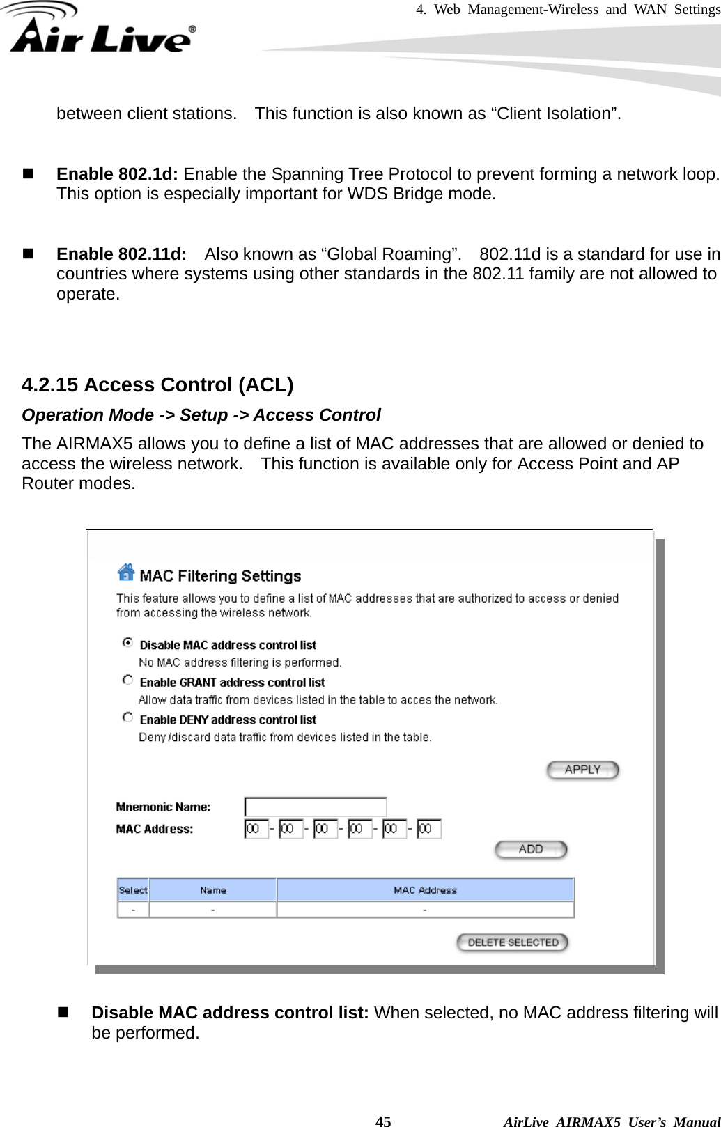 4. Web Management-Wireless and WAN Settings    45              AirLive AIRMAX5 User’s Manual between client stations.    This function is also known as “Client Isolation”.    Enable 802.1d: Enable the Spanning Tree Protocol to prevent forming a network loop.   This option is especially important for WDS Bridge mode.    Enable 802.11d:    Also known as “Global Roaming”.    802.11d is a standard for use in countries where systems using other standards in the 802.11 family are not allowed to operate.    4.2.15 Access Control (ACL) Operation Mode -&gt; Setup -&gt; Access Control The AIRMAX5 allows you to define a list of MAC addresses that are allowed or denied to access the wireless network.    This function is available only for Access Point and AP Router modes.     Disable MAC address control list: When selected, no MAC address filtering will be performed.    