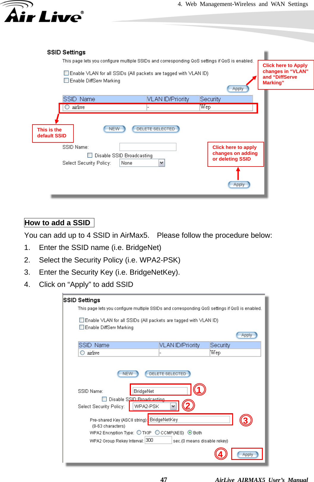 4. Web Management-Wireless and WAN Settings    47              AirLive AIRMAX5 User’s Manual   How to add a SSID   You can add up to 4 SSID in AirMax5.    Please follow the procedure below: 1.  Enter the SSID name (i.e. BridgeNet) 2.  Select the Security Policy (i.e. WPA2-PSK) 3.  Enter the Security Key (i.e. BridgeNetKey). 4.  Click on “Apply” to add SSID  Click here to Apply changes in “VLAN” and “DiffServe Marking” Click here to apply changes on adding or deleting SSID 3 214This is the default SSID 