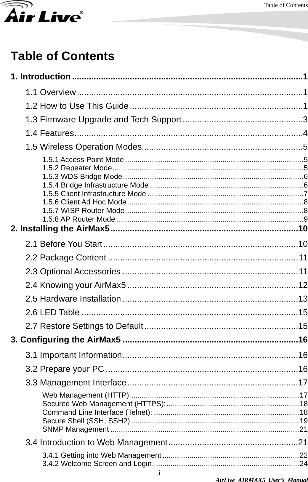 Table of Contents i  AirLive AIRMAX5 User’s Manual Table of Contents  1. Introduction................................................................................................1 1.1 Overview..............................................................................................1 1.2 How to Use This Guide........................................................................1 1.3 Firmware Upgrade and Tech Support..................................................3 1.4 Features...............................................................................................4 1.5 Wireless Operation Modes...................................................................5 1.5.1 Access Point Mode ......................................................................................5 1.5.2 Repeater Mode............................................................................................5 1.5.3 WDS Bridge Mode.......................................................................................6 1.5.4 Bridge Infrastructure Mode ..........................................................................6 1.5.5 Client Infrastructure Mode ...........................................................................7 1.5.6 Client Ad Hoc Mode.....................................................................................8 1.5.7 WISP Router Mode......................................................................................8 1.5.8 AP Router Mode ..........................................................................................9 2. Installing the AirMax5..............................................................................10 2.1 Before You Start.................................................................................10 2.2 Package Content ...............................................................................11 2.3 Optional Accessories .........................................................................11 2.4 Knowing your AirMax5 .......................................................................12 2.5 Hardware Installation .........................................................................13 2.6 LED Table ..........................................................................................15 2.7 Restore Settings to Default................................................................15 3. Configuring the AirMax5 .........................................................................16 3.1 Important Information.........................................................................16 3.2 Prepare your PC ................................................................................16 3.3 Management Interface.......................................................................17 Web Management (HTTP):.................................................................................17 Secured Web Management (HTTPS):................................................................18 Command Line Interface (Telnet): ......................................................................18 Secure Shell (SSH, SSH2) .................................................................................19 SNMP Management ...........................................................................................21 3.4 Introduction to Web Management......................................................21 3.4.1 Getting into Web Management ..................................................................22 3.4.2 Welcome Screen and Login.......................................................................24 