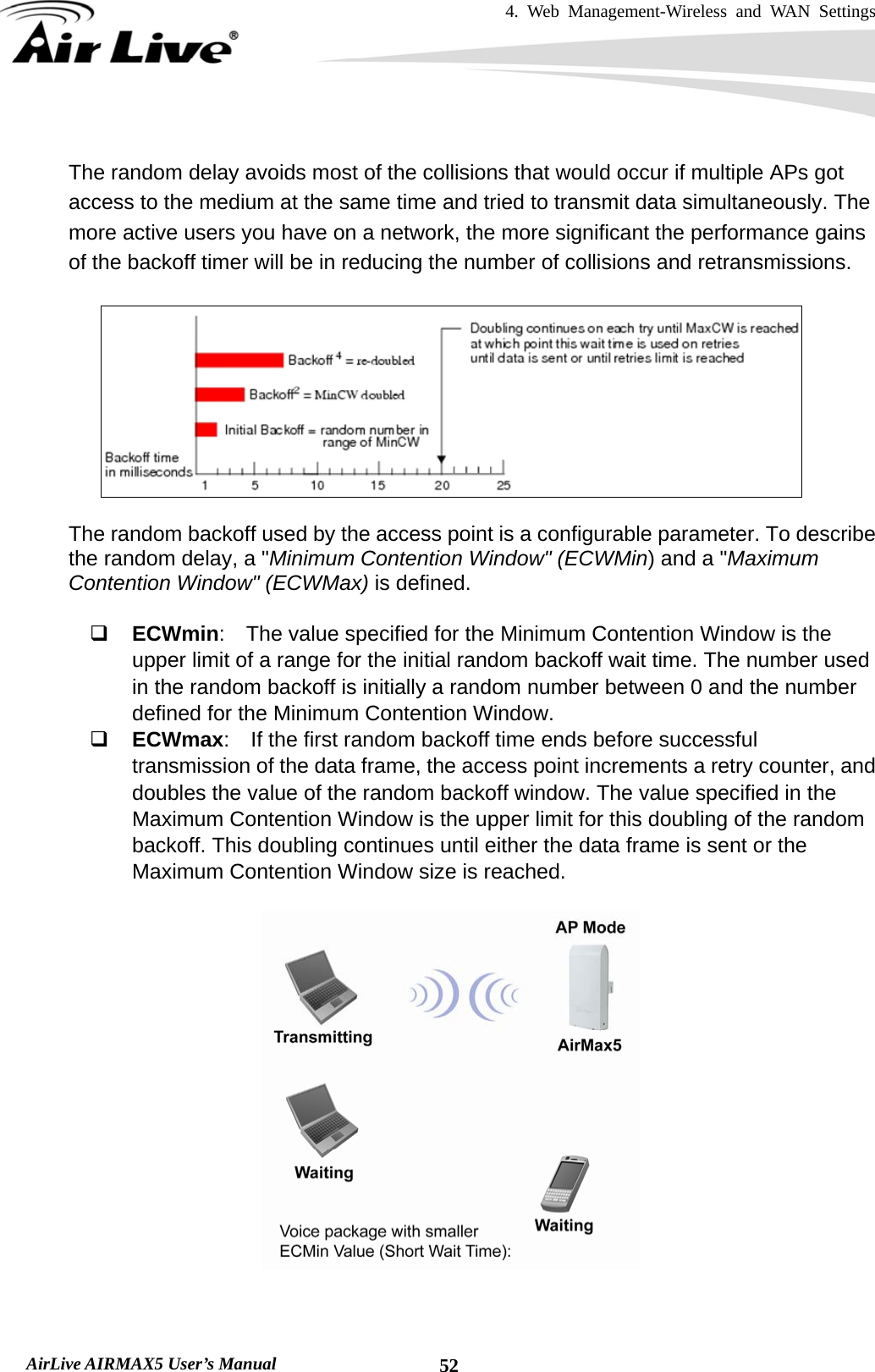 4. Web Management-Wireless and WAN Settings   AirLive AIRMAX5 User’s Manual  52 The random delay avoids most of the collisions that would occur if multiple APs got access to the medium at the same time and tried to transmit data simultaneously. The more active users you have on a network, the more significant the performance gains of the backoff timer will be in reducing the number of collisions and retransmissions.    The random backoff used by the access point is a configurable parameter. To describe the random delay, a &quot;Minimum Contention Window&quot; (ECWMin) and a &quot;Maximum Contention Window&quot; (ECWMax) is defined.   ECWmin:    The value specified for the Minimum Contention Window is the upper limit of a range for the initial random backoff wait time. The number used in the random backoff is initially a random number between 0 and the number defined for the Minimum Contention Window.  ECWmax:  If the first random backoff time ends before successful transmission of the data frame, the access point increments a retry counter, and doubles the value of the random backoff window. The value specified in the Maximum Contention Window is the upper limit for this doubling of the random backoff. This doubling continues until either the data frame is sent or the Maximum Contention Window size is reached.     