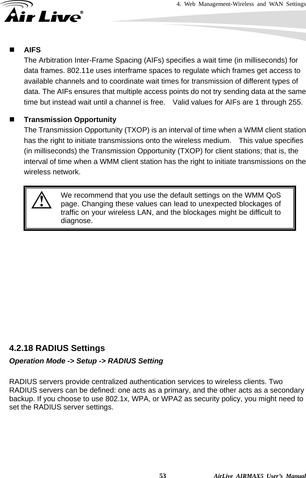 4. Web Management-Wireless and WAN Settings    53              AirLive AIRMAX5 User’s Manual  AIFS The Arbitration Inter-Frame Spacing (AIFs) specifies a wait time (in milliseconds) for data frames. 802.11e uses interframe spaces to regulate which frames get access to available channels and to coordinate wait times for transmission of different types of data. The AIFs ensures that multiple access points do not try sending data at the same time but instead wait until a channel is free.    Valid values for AIFs are 1 through 255.   Transmission Opportunity The Transmission Opportunity (TXOP) is an interval of time when a WMM client station has the right to initiate transmissions onto the wireless medium.  This value specifies (in milliseconds) the Transmission Opportunity (TXOP) for client stations; that is, the interval of time when a WMM client station has the right to initiate transmissions on the wireless network.   We recommend that you use the default settings on the WMM QoS page. Changing these values can lead to unexpected blockages oftraffic on your wireless LAN, and the blockages might be difficult todiagnose.              4.2.18 RADIUS Settings Operation Mode -&gt; Setup -&gt; RADIUS Setting  RADIUS servers provide centralized authentication services to wireless clients. Two RADIUS servers can be defined: one acts as a primary, and the other acts as a secondary backup. If you choose to use 802.1x, WPA, or WPA2 as security policy, you might need to set the RADIUS server settings.    