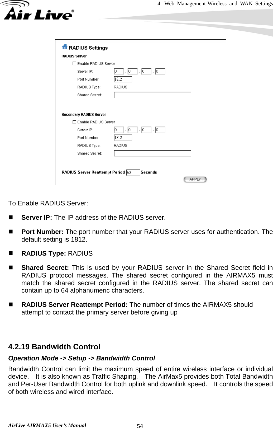 4. Web Management-Wireless and WAN Settings   AirLive AIRMAX5 User’s Manual  54  To Enable RADIUS Server:  Server IP: The IP address of the RADIUS server.    Port Number: The port number that your RADIUS server uses for authentication. The default setting is 1812.    RADIUS Type: RADIUS  Shared Secret: This is used by your RADIUS server in the Shared Secret field in RADIUS protocol messages. The shared secret configured in the AIRMAX5 must match the shared secret configured in the RADIUS server. The shared secret can contain up to 64 alphanumeric characters.    RADIUS Server Reattempt Period: The number of times the AIRMAX5 should attempt to contact the primary server before giving up    4.2.19 Bandwidth Control Operation Mode -&gt; Setup -&gt; Bandwidth Control Bandwidth Control can limit the maximum speed of entire wireless interface or individual device.    It is also known as Traffic Shaping.    The AirMax5 provides both Total Bandwidth and Per-User Bandwidth Control for both uplink and downlink speed.    It controls the speed of both wireless and wired interface.  