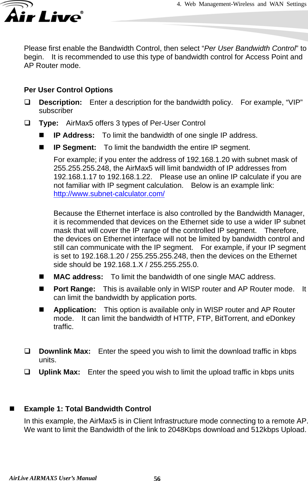 4. Web Management-Wireless and WAN Settings   AirLive AIRMAX5 User’s Manual  56Please first enable the Bandwidth Control, then select “Per User Bandwidth Control” to begin.    It is recommended to use this type of bandwidth control for Access Point and AP Router mode.  Per User Control Options  Description:  Enter a description for the bandwidth policy.    For example, “VIP” subscriber  Type:  AirMax5 offers 3 types of Per-User Control  IP Address:    To limit the bandwidth of one single IP address.  IP Segment:    To limit the bandwidth the entire IP segment.     For example; if you enter the address of 192.168.1.20 with subnet mask of 255.255.255.248, the AirMax5 will limit bandwidth of IP addresses from 192.168.1.17 to 192.168.1.22.    Please use an online IP calculate if you are not familiar with IP segment calculation.    Below is an example link: http://www.subnet-calculator.com/  Because the Ethernet interface is also controlled by the Bandwidth Manager, it is recommended that devices on the Ethernet side to use a wider IP subnet mask that will cover the IP range of the controlled IP segment.    Therefore, the devices on Ethernet interface will not be limited by bandwidth control and still can communicate with the IP segment.    For example, if your IP segment is set to 192.168.1.20 / 255.255.255.248, then the devices on the Ethernet side should be 192.168.1.X / 255.255.255.0.  MAC address:    To limit the bandwidth of one single MAC address.  Port Range:    This is available only in WISP router and AP Router mode.    It can limit the bandwidth by application ports.  Application:  This option is available only in WISP router and AP Router mode.    It can limit the bandwidth of HTTP, FTP, BitTorrent, and eDonkey traffic.   Downlink Max:    Enter the speed you wish to limit the download traffic in kbps units.  Uplink Max:    Enter the speed you wish to limit the upload traffic in kbps units    Example 1: Total Bandwidth Control In this example, the AirMax5 is in Client Infrastructure mode connecting to a remote AP.   We want to limit the Bandwidth of the link to 2048Kbps download and 512kbps Upload. 
