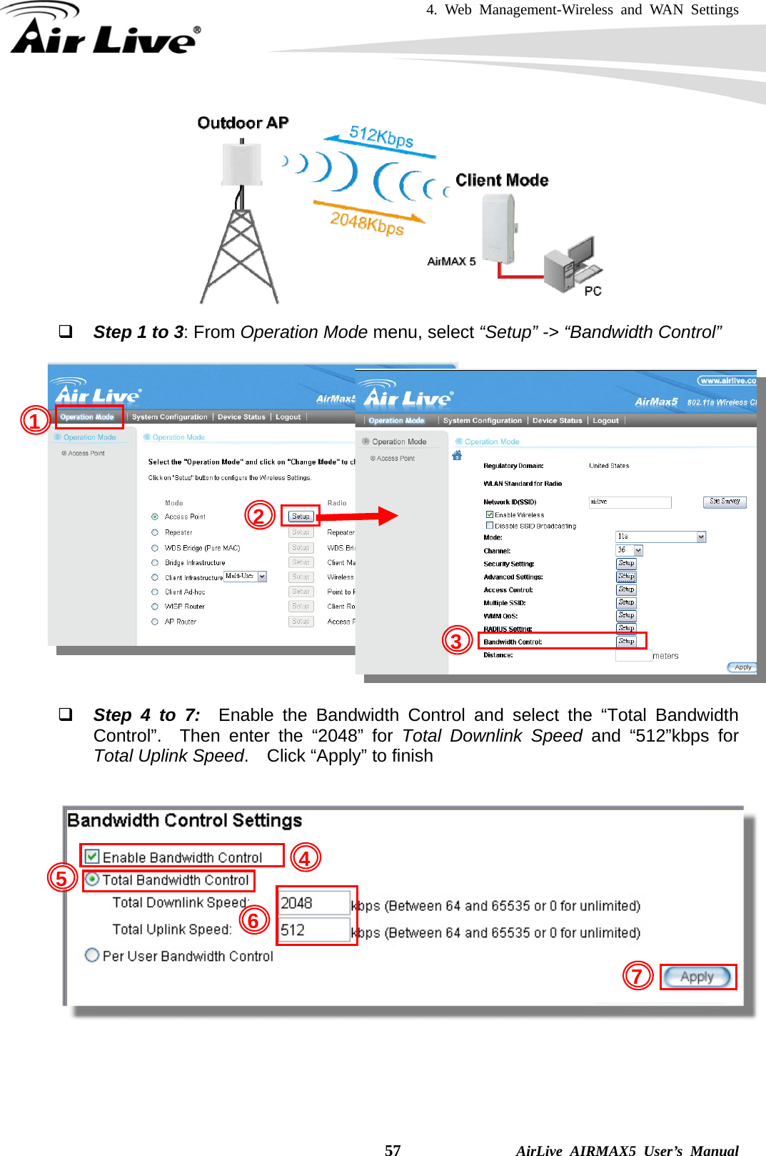 4. Web Management-Wireless and WAN Settings    57              AirLive AIRMAX5 User’s Manual   Step 1 to 3: From Operation Mode menu, select “Setup” -&gt; “Bandwidth Control”              Step 4 to 7:  Enable the Bandwidth Control and select the “Total Bandwidth Control”.  Then enter the “2048” for Total Downlink Speed and “512”kbps for Total Uplink Speed.  Click “Apply” to finish      1 2 345 7 6 