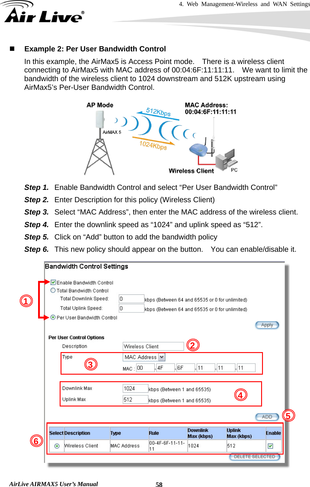 4. Web Management-Wireless and WAN Settings   AirLive AIRMAX5 User’s Manual  58 Example 2: Per User Bandwidth Control In this example, the AirMax5 is Access Point mode.    There is a wireless client connecting to AirMax5 with MAC address of 00:04:6F:11:11:11.    We want to limit the bandwidth of the wireless client to 1024 downstream and 512K upstream using AirMax5’s Per-User Bandwidth Control.  Step 1.  Enable Bandwidth Control and select “Per User Bandwidth Control” Step 2.  Enter Description for this policy (Wireless Client) Step 3.  Select “MAC Address”, then enter the MAC address of the wireless client. Step 4.  Enter the downlink speed as “1024” and uplink speed as “512”. Step 5.  Click on “Add” button to add the bandwidth policy Step 6.  This new policy should appear on the button.    You can enable/disable it.  21 4 563 