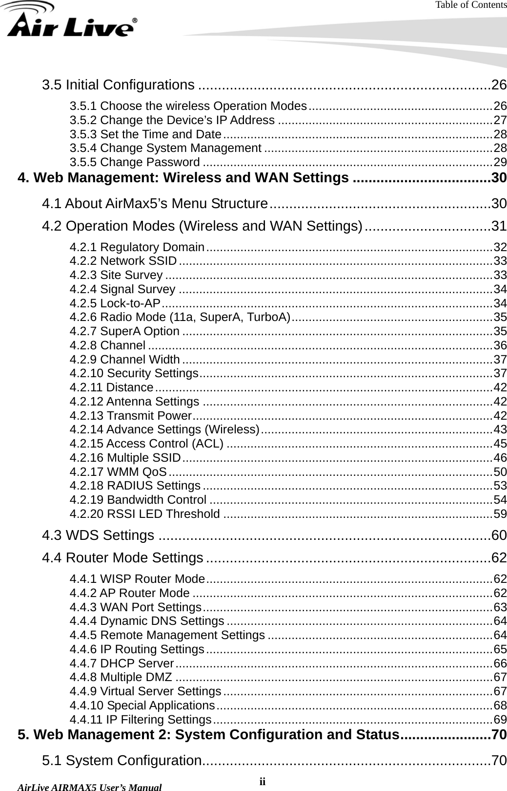Table of Contents  AirLive AIRMAX5 User’s Manual  ii3.5 Initial Configurations ..........................................................................26 3.5.1 Choose the wireless Operation Modes......................................................26 3.5.2 Change the Device’s IP Address ...............................................................27 3.5.3 Set the Time and Date...............................................................................28 3.5.4 Change System Management ...................................................................28 3.5.5 Change Password .....................................................................................29 4. Web Management: Wireless and WAN Settings ...................................30 4.1 About AirMax5’s Menu Structure........................................................30 4.2 Operation Modes (Wireless and WAN Settings)................................31 4.2.1 Regulatory Domain....................................................................................32 4.2.2 Network SSID............................................................................................33 4.2.3 Site Survey ................................................................................................33 4.2.4 Signal Survey ............................................................................................34 4.2.5 Lock-to-AP.................................................................................................34 4.2.6 Radio Mode (11a, SuperA, TurboA)...........................................................35 4.2.7 SuperA Option ...........................................................................................35 4.2.8 Channel .....................................................................................................36 4.2.9 Channel Width...........................................................................................37 4.2.10 Security Settings......................................................................................37 4.2.11 Distance...................................................................................................42 4.2.12 Antenna Settings .....................................................................................42 4.2.13 Transmit Power........................................................................................42 4.2.14 Advance Settings (Wireless)....................................................................43 4.2.15 Access Control (ACL) ..............................................................................45 4.2.16 Multiple SSID...........................................................................................46 4.2.17 WMM QoS...............................................................................................50 4.2.18 RADIUS Settings .....................................................................................53 4.2.19 Bandwidth Control ...................................................................................54 4.2.20 RSSI LED Threshold ...............................................................................59 4.3 WDS Settings ....................................................................................60 4.4 Router Mode Settings ........................................................................62 4.4.1 WISP Router Mode....................................................................................62 4.4.2 AP Router Mode ........................................................................................62 4.4.3 WAN Port Settings.....................................................................................63 4.4.4 Dynamic DNS Settings ..............................................................................64 4.4.5 Remote Management Settings ..................................................................64 4.4.6 IP Routing Settings....................................................................................65 4.4.7 DHCP Server.............................................................................................66 4.4.8 Multiple DMZ .............................................................................................67 4.4.9 Virtual Server Settings...............................................................................67 4.4.10 Special Applications.................................................................................68 4.4.11 IP Filtering Settings..................................................................................69 5. Web Management 2: System Configuration and Status.......................70 5.1 System Configuration.........................................................................70 