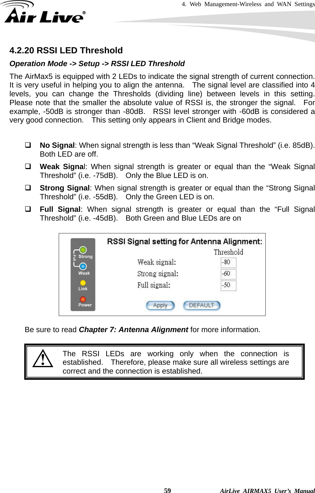 4. Web Management-Wireless and WAN Settings    59              AirLive AIRMAX5 User’s Manual 4.2.20 RSSI LED Threshold Operation Mode -&gt; Setup -&gt; RSSI LED Threshold The AirMax5 is equipped with 2 LEDs to indicate the signal strength of current connection.   It is very useful in helping you to align the antenna.  The signal level are classified into 4 levels, you can change the Thresholds (dividing line) between levels in this setting.  Please note that the smaller the absolute value of RSSI is, the stronger the signal.  For example, -50dB is stronger than -80dB.  RSSI level stronger with -60dB is considered a very good connection.    This setting only appears in Client and Bridge modes.   No Signal: When signal strength is less than “Weak Signal Threshold” (i.e. 85dB). Both LED are off.  Weak Signal: When signal strength is greater or equal than the “Weak Signal Threshold” (i.e. -75dB).    Only the Blue LED is on.  Strong Signal: When signal strength is greater or equal than the “Strong Signal Threshold” (i.e. -55dB).    Only the Green LED is on.  Full Signal: When signal strength is greater or equal than the “Full Signal Threshold” (i.e. -45dB).    Both Green and Blue LEDs are on    Be sure to read Chapter 7: Antenna Alignment for more information.   The RSSI LEDs are working only when the connection is established.  Therefore, please make sure all wireless settings are correct and the connection is established. 