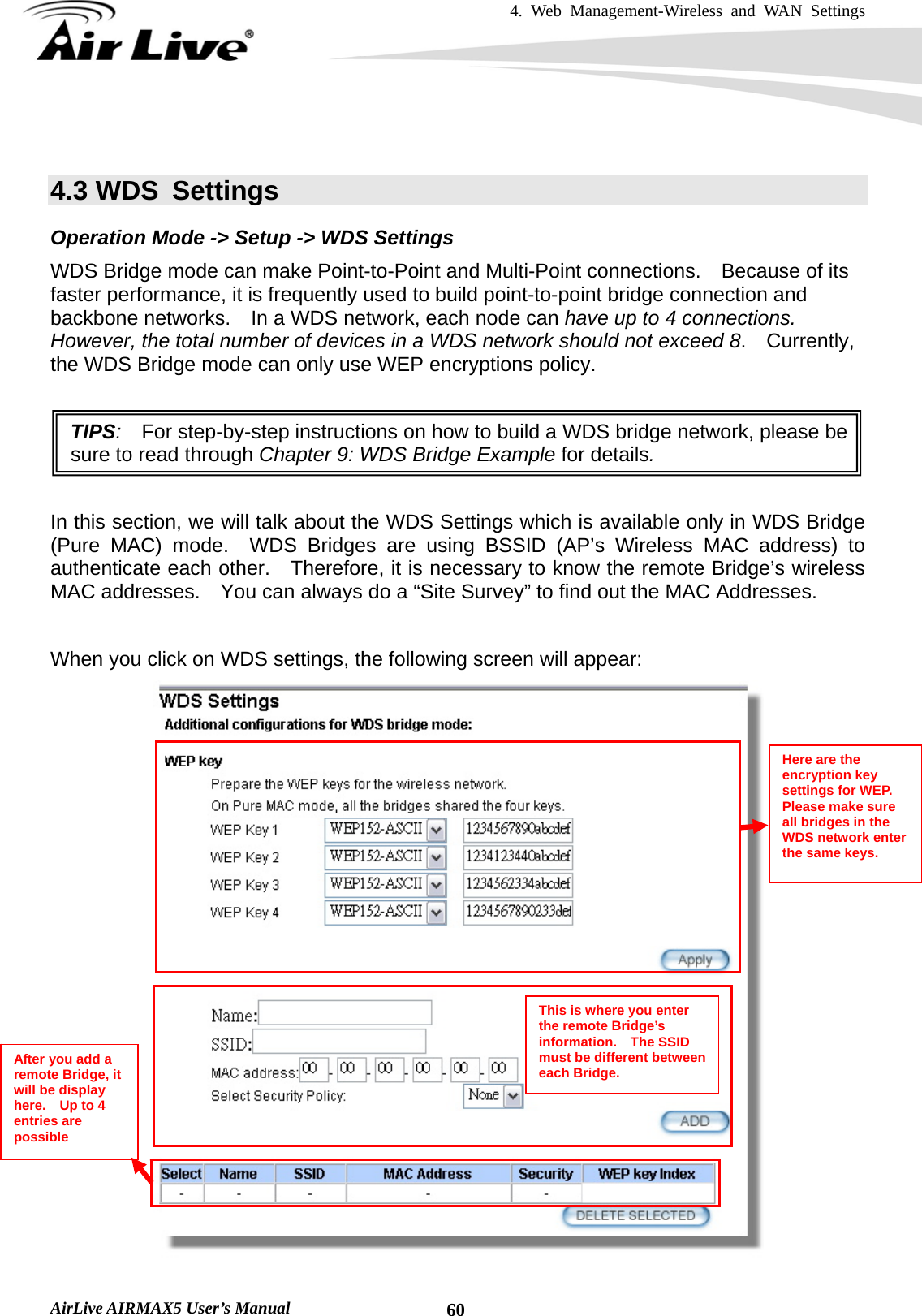 4. Web Management-Wireless and WAN Settings   AirLive AIRMAX5 User’s Manual  60 4.3 WDS  Settings Operation Mode -&gt; Setup -&gt; WDS Settings WDS Bridge mode can make Point-to-Point and Multi-Point connections.    Because of its faster performance, it is frequently used to build point-to-point bridge connection and backbone networks.    In a WDS network, each node can have up to 4 connections.   However, the total number of devices in a WDS network should not exceed 8.  Currently, the WDS Bridge mode can only use WEP encryptions policy.  TIPS:  For step-by-step instructions on how to build a WDS bridge network, please be sure to read through Chapter 9: WDS Bridge Example for details.  In this section, we will talk about the WDS Settings which is available only in WDS Bridge (Pure MAC) mode.  WDS Bridges are using BSSID (AP’s Wireless MAC address) to authenticate each other.    Therefore, it is necessary to know the remote Bridge’s wireless MAC addresses.    You can always do a “Site Survey” to find out the MAC Addresses.  When you click on WDS settings, the following screen will appear:  Here are the encryption key settings for WEP.   Please make sure all bridges in the WDS network enter the same keys. This is where you enter the remote Bridge’s information.  The SSID must be different between each Bridge. After you add a remote Bridge, it will be display here.  Up to 4 entries are possible 