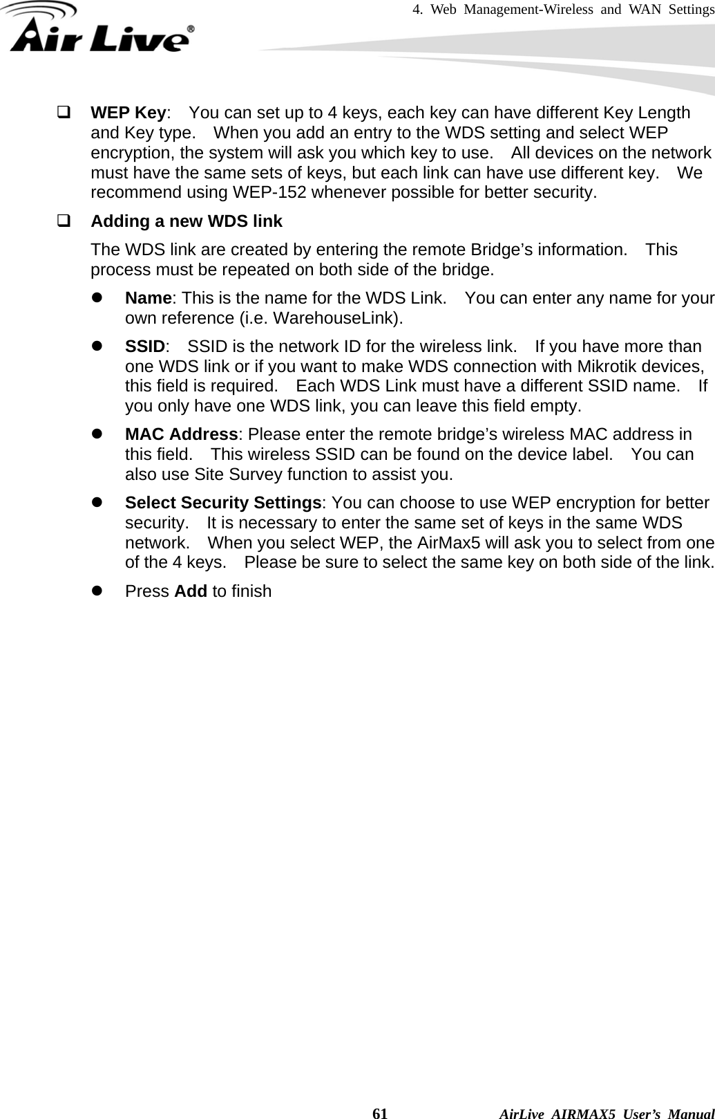 4. Web Management-Wireless and WAN Settings    61              AirLive AIRMAX5 User’s Manual  WEP Key:    You can set up to 4 keys, each key can have different Key Length and Key type.    When you add an entry to the WDS setting and select WEP encryption, the system will ask you which key to use.    All devices on the network must have the same sets of keys, but each link can have use different key.    We recommend using WEP-152 whenever possible for better security.  Adding a new WDS link The WDS link are created by entering the remote Bridge’s information.    This process must be repeated on both side of the bridge.     z Name: This is the name for the WDS Link.    You can enter any name for your own reference (i.e. WarehouseLink). z SSID:    SSID is the network ID for the wireless link.    If you have more than one WDS link or if you want to make WDS connection with Mikrotik devices, this field is required.    Each WDS Link must have a different SSID name.    If you only have one WDS link, you can leave this field empty. z MAC Address: Please enter the remote bridge’s wireless MAC address in this field.    This wireless SSID can be found on the device label.    You can also use Site Survey function to assist you. z Select Security Settings: You can choose to use WEP encryption for better security.    It is necessary to enter the same set of keys in the same WDS network.    When you select WEP, the AirMax5 will ask you to select from one of the 4 keys.    Please be sure to select the same key on both side of the link. z Press Add to finish                