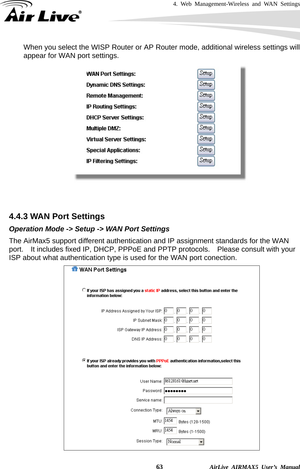 4. Web Management-Wireless and WAN Settings    63              AirLive AIRMAX5 User’s Manual When you select the WISP Router or AP Router mode, additional wireless settings will appear for WAN port settings.    4.4.3 WAN Port Settings Operation Mode -&gt; Setup -&gt; WAN Port Settings The AirMax5 support different authentication and IP assignment standards for the WAN port.    It includes fixed IP, DHCP, PPPoE and PPTP protocols.    Please consult with your ISP about what authentication type is used for the WAN port conection.  