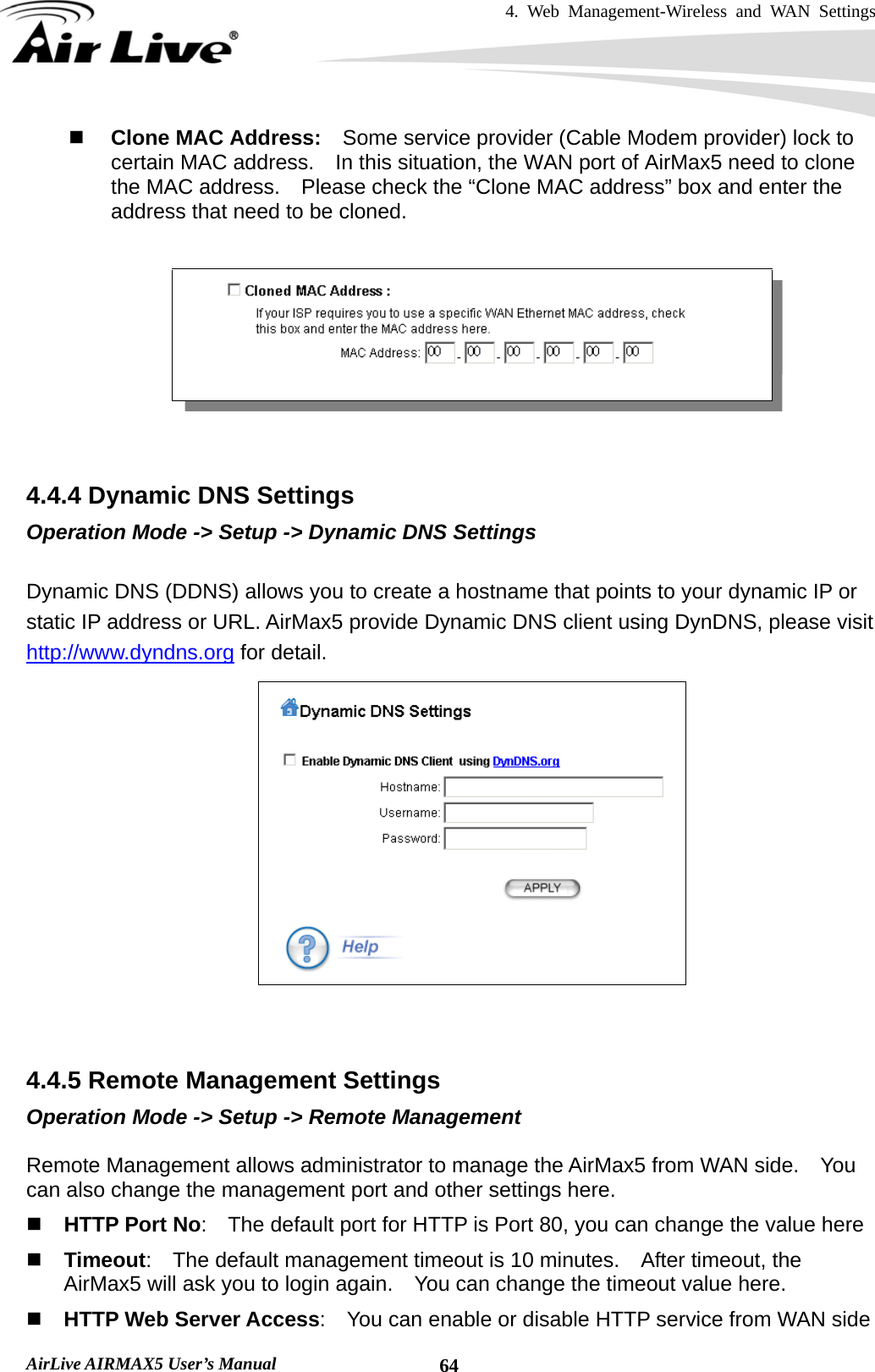 4. Web Management-Wireless and WAN Settings   AirLive AIRMAX5 User’s Manual  64 Clone MAC Address:    Some service provider (Cable Modem provider) lock to certain MAC address.    In this situation, the WAN port of AirMax5 need to clone the MAC address.    Please check the “Clone MAC address” box and enter the address that need to be cloned.     4.4.4 Dynamic DNS Settings Operation Mode -&gt; Setup -&gt; Dynamic DNS Settings  Dynamic DNS (DDNS) allows you to create a hostname that points to your dynamic IP or static IP address or URL. AirMax5 provide Dynamic DNS client using DynDNS, please visit http://www.dyndns.org for detail.      4.4.5 Remote Management Settings Operation Mode -&gt; Setup -&gt; Remote Management  Remote Management allows administrator to manage the AirMax5 from WAN side.    You can also change the management port and other settings here.  HTTP Port No:    The default port for HTTP is Port 80, you can change the value here  Timeout:    The default management timeout is 10 minutes.    After timeout, the AirMax5 will ask you to login again.    You can change the timeout value here.  HTTP Web Server Access:    You can enable or disable HTTP service from WAN side 