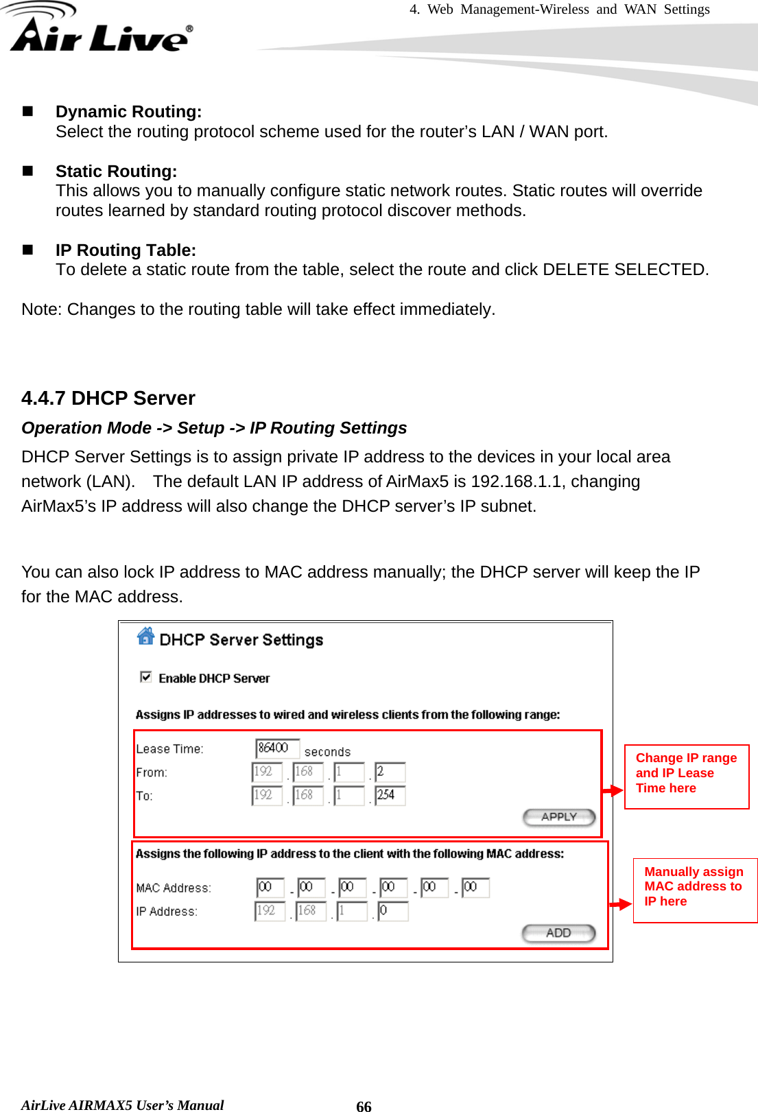 4. Web Management-Wireless and WAN Settings   AirLive AIRMAX5 User’s Manual  66 Dynamic Routing: Select the routing protocol scheme used for the router’s LAN / WAN port.   Static Routing: This allows you to manually configure static network routes. Static routes will override routes learned by standard routing protocol discover methods.   IP Routing Table: To delete a static route from the table, select the route and click DELETE SELECTED.  Note: Changes to the routing table will take effect immediately.    4.4.7 DHCP Server Operation Mode -&gt; Setup -&gt; IP Routing Settings DHCP Server Settings is to assign private IP address to the devices in your local area network (LAN).    The default LAN IP address of AirMax5 is 192.168.1.1, changing AirMax5’s IP address will also change the DHCP server’s IP subnet.      You can also lock IP address to MAC address manually; the DHCP server will keep the IP for the MAC address.       Manually assign MAC address to IP here Change IP range and IP Lease Time here 