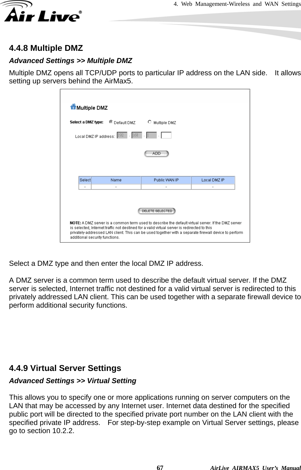 4. Web Management-Wireless and WAN Settings    67              AirLive AIRMAX5 User’s Manual 4.4.8 Multiple DMZ Advanced Settings &gt;&gt; Multiple DMZ Multiple DMZ opens all TCP/UDP ports to particular IP address on the LAN side.    It allows setting up servers behind the AirMax5.    Select a DMZ type and then enter the local DMZ IP address.  A DMZ server is a common term used to describe the default virtual server. If the DMZ server is selected, Internet traffic not destined for a valid virtual server is redirected to this privately addressed LAN client. This can be used together with a separate firewall device to perform additional security functions.       4.4.9 Virtual Server Settings Advanced Settings &gt;&gt; Virtual Setting  This allows you to specify one or more applications running on server computers on the LAN that may be accessed by any Internet user. Internet data destined for the specified public port will be directed to the specified private port number on the LAN client with the specified private IP address.    For step-by-step example on Virtual Server settings, please go to section 10.2.2.   