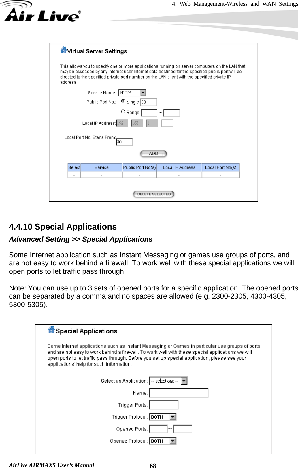 4. Web Management-Wireless and WAN Settings   AirLive AIRMAX5 User’s Manual  68   4.4.10 Special Applications Advanced Setting &gt;&gt; Special Applications Some Internet application such as Instant Messaging or games use groups of ports, and are not easy to work behind a firewall. To work well with these special applications we will open ports to let traffic pass through.    Note: You can use up to 3 sets of opened ports for a specific application. The opened ports can be separated by a comma and no spaces are allowed (e.g. 2300-2305, 4300-4305, 5300-5305).   